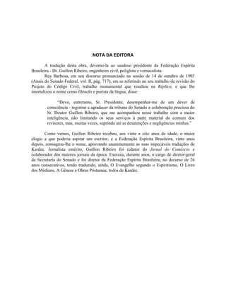 NOTA DA EDITORA

       A tradução desta obra, devemo-la ao saudoso presidente da Federação Espírita
Brasileira - Dr. Guillon Ribeiro, engenheiro civil, poliglota e vernaculista.
       Ruy Barbosa, em seu discurso pronunciado na sessão de 14 de outubro de 1903
(Anais do Senado Federal, vol. II, pág. 717), em se referindo ao seu trabalho de revisão do
Projeto do Código Civil, trabalho monumental que resultou na Réplica, e que lhe
imortalizou o nome como filósofo e purista da língua, disse:

               “Devo, entretanto, Sr. Presidente, desempenhar-me de um dever de
        consciência - registrar e agradecer da tribuna do Senado a colaboração preciosa do
        Sr. Doutor Guillon Ribeiro, que me acompanhou nesse trabalho com a maior
        inteligência, não limitando os seus serviços à parte material do comum dos
        revisores, mas, muitas vezes, suprindo até as desatenções e negligências minhas.”

       Como vemos, Guillon Ribeiro recebeu, aos vinte e oito anos de idade, o maior
elogio a que poderia aspirar um escritor, e a Federação Espírita Brasileira, vinte anos
depois, consagrou-lhe o nome, aprovando unanimemente as suas impecáveis traduções de
Kardec. Jornalista emérito, Guillon Ribeiro foi redator do Jornal do Comércio e
colaborador dos maiores jornais da época. Exerceu, durante anos, o cargo de diretor-geral
da Secretaria do Senado e foi diretor da Federação Espírita Brasileira, no decurso de 26
anos consecutivos, tendo traduzido, ainda, O Evangelho segundo o Espiritismo, O Livro
dos Médiuns, A Gênese e Obras Póstumas, todos de Kardec.
 
