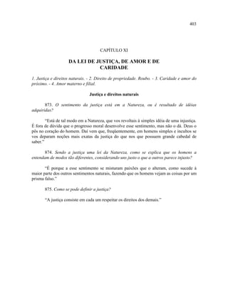 403




                                      CAPÍTULO XI

                    DA LEI DE JUSTIÇA, DE AMOR E DE
                               CARIDADE

1. Justiça e direitos naturais. - 2. Direito de propriedade. Roubo. - 3. Caridade e amor do
próximo. - 4. Amor materno e filial.

                                Justiça e direitos naturais

       873. O sentimento da justiça está em a Natureza, ou é resultado de idéias
adquiridas?

        “Está de tal modo em a Natureza, que vos revoltais à simples idéia de uma injustiça.
É fora de dúvida que o progresso moral desenvolve esse sentimento, mas não o dá. Deus o
pôs no coração do homem. Daí vem que, freqüentemente, em homens simples e incultos se
vos deparam noções mais exatas da justiça do que nos que possuem grande cabedal de
saber.”

       874. Sendo a justiça uma lei da Natureza, como se explica que os homens a
entendam de modos tão diferentes, considerando uns justo o que a outros parece injusto?

       “É porque a esse sentimento se misturam paixões que o alteram, como sucede à
maior parte dos outros sentimentos naturais, fazendo que os homens vejam as coisas por um
prisma falso.”

       875. Como se pode definir a justiça?

       “A justiça consiste em cada um respeitar os direitos dos demais.”
 