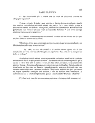 405
                                   DA LEI DE JUSTIÇA

       877. Da necessidade que o homem tem de viver em sociedade, nascem-lhe
obrigações especiais?

        “Certo e a primeira de todas é a de respeitar os direitos de seus semelhante. Aquele
que respeitar esses direitos procederá sempre com justiça. Em o vosso mundo, porque a
maioria dos homens não pratica a lei de justiça, cada um usa de represálias. Essa a causa da
perturbação e da confusão em que vivem as sociedades humanas. A vida social outorga
direitos e impões deveres recíprocos.”

        878. Podendo o homem enganar-se quanto à extensão do seu direito, que é o que
lhe fará conhecer o limite desse direito?

        “O limite do direito que, com relação a si mesmo, reconhecer ao seu semelhante, em
idênticas circunstâncias e reciprocamente.”

              a) - Mas, se cada um atribuir a si mesmo direitos iguais aos de seu
semelhante, que virá a ser da subordinação aos superiores? Não será isso a anarquia de
todos os poderes?

       “Os direitos naturais são os mesmos para todos os homens, desde os de condição
mais humilde até os de posição mais elevada. Deus não fez uns de limo mais puro do que o
de que se serviu para fazer os outros, e todos, aos Seus olhos, são iguais. Esses direitos são
eternos. Os que o homem estabeleceu perecem com as suas instituições. Demais, cada um
sente bem a sua força ou a sua fraqueza e saberá sempre ter uma certa deferência para com
os que o mereçam por suas virtudes e sabedoria. É importante acentuar isto, para que os que
se julgam superiores conheçam seus deveres, a fim de merecer essas deferências. A
subordinação não se achará comprometida, quando a autoridade for deferida à sabedoria.”

       879. Qual seria o caráter do homem que praticasse a justiça em toda a sua pureza?
 