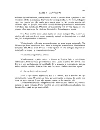 408
                               PARTE 3ª - CAPÍTULO XI

milhemos os desafortunados, contrariamente ao que se costuma fazer. Apresente-se uma
pessoa rica e todas as atenções e deferências lhe são dispensadas. Se for pobre, toda gente
como que entende que não precisa preocupar-se com ela. No entanto, quanto mais
lastimosa seja a sua posição, tanto maior cuidado devemos pôr em lhe não aumentarmos
o infortúnio pela humilhação. O homem verdadeiramente bom procura elevar, aos seus
próprios olhos, aquele que lhe é inferior, diminuindo a distância que os separa.

       887. Jesus também disse: Amai mesmo os vossos inimigos. Ora, o amor aos
inimigos não será contrário às nossas tendências naturais e a inimizade não provirá de
uma falta de simpatia entre os Espíritos?

        “Certo ninguém pode votar aos seus inimigos um amor terno e apaixonado. Não
foi isso o que Jesus entendeu de dizer. Amar os inimigos é perdoar-lhes e lhes retribuir o
mal com o bem. O que assim procede se torna superior aos seus inimigos, ao passo que
abaixo deles se coloca , se procura tomar vingança.”

       888. Que se deve pensar da esmola?

       “Condenando-se a pedir esmola, o homem se degrada física e moralmente:
embrutece-se. Uma sociedade que se baseia na lei de Deus e na justiça deve prover à vida
do fraco, sem que haja para ele humilhação. Deve assegurar a existência dos que não
podem trabalhar, sem lhes deixar a vida à mercê do acaso e da boa-vontade de alguns.”

       a) - Dar-se-á reproveis a esmola?

        “Não; o que merece reprovação não é a esmola, mas a maneira por que
habitualmente é dada. O homem de bem, que compreende a caridade de acordo com
Jesus, vai ao encontro do desgraçado, sem esperar que este lhe estenda a mão.
        “A verdadeira caridade é sempre bondosa e benévola; está tanto no ato, como na
maneira por que é praticado. Duplo valor tem um serviço prestado com delicadeza. Se o
for com altivez, pode ser que a necessidade
 