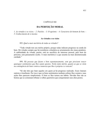411




                                     CAPÍTULO XII

                             DA PERFEIÇÃO MORAL

1. As virtudes e os vícios. - 2. Paixões. - 3. O egoísmo. - 4. Caracteres do homem de bem. -
5. Conhecimento de si mesmo.

                                  As virtudes e os vícios

       893. Qual a mais meritória de todas as virtudes?

       “Toda virtude tem seu mérito próprio, porque todas indicam progresso na senda do
bem. Há virtudes sempre que há resistência voluntária ao arrastamento dos maus pendores.
A sublimidade da virtude, porém, está no sacrifício do interesse pessoal, pelo bem do
próximo, sem pensamento oculto. A mais meritória é a que assenta na mais desinteressada
caridade.”

       894. Há pessoas que fazem o bem espontaneamente, sem que precisem vencer
quaisquer sentimentos que lhes sejam opostos. Terão tanto mérito, quanto as que se vêem
na contingência de lutar contra a natureza que lhes é própria e a vencem?

       “Só não têm que lutar aqueles em quem já há progresso realizado. Esses lutaram
outrora e triunfaram. Por isso é que os bons sentimentos nenhum esforço lhes custam e suas
ações lhes parecem simplíssimas. O bem se lhes tornou um hábito. Devidas lhes são as
honras que se costumam tributar a velhos guerreiros que conquistaram seus altos postos.
 