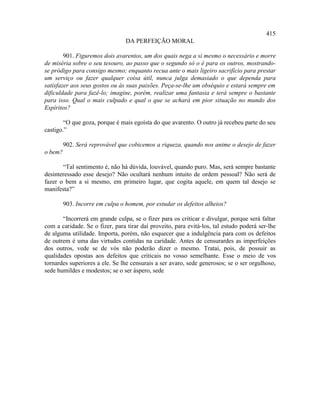 415
                                 DA PERFEIÇÃO MORAL

        901. Figuremos dois avarentos, um dos quais nega a si mesmo o necessário e morre
de miséria sobre o seu tesouro, ao passo que o segundo só o é para os outros, mostrando-
se pródigo para consigo mesmo; enquanto recua ante o mais ligeiro sacrifício para prestar
um serviço ou fazer qualquer coisa útil, nunca julga demasiado o que dependa para
satisfazer aos seus gostos ou às suas paixões. Peça-se-lhe um obséquio e estará sempre em
dificuldade para fazê-lo; imagine, porém, realizar uma fantasia e terá sempre o bastante
para isso. Qual o mais culpado e qual o que se achará em pior situação no mundo dos
Espíritos?

        “O que goza, porque é mais egoísta do que avarento. O outro já recebeu parte do seu
castigo.”

         902. Será reprovável que cobicemos a riqueza, quando nos anime o desejo de fazer
o bem?

       “Tal sentimento é, não há dúvida, louvável, quando puro. Mas, será sempre bastante
desinteressado esse desejo? Não ocultará nenhum intuito de ordem pessoal? Não será de
fazer o bem a si mesmo, em primeiro lugar, que cogita aquele, em quem tal desejo se
manifesta?”

         903. Incorre em culpa o homem, por estudar os defeitos alheios?

       “Incorrerá em grande culpa, se o fizer para os criticar e divulgar, porque será faltar
com a caridade. Se o fizer, para tirar daí proveito, para evitá-los, tal estudo poderá ser-lhe
de alguma utilidade. Importa, porém, não esquecer que a indulgência para com os defeitos
de outrem é uma das virtudes contidas na caridade. Antes de censurardes as imperfeições
dos outros, vede se de vós não poderão dizer o mesmo. Tratai, pois, de possuir as
qualidades opostas aos defeitos que criticais no vosso semelhante. Esse o meio de vos
tornardes superiores a ele. Se lhe censurais a ser avaro, sede generosos; se o ser orgulhoso,
sede humildes e modestos; se o ser áspero, sede
 