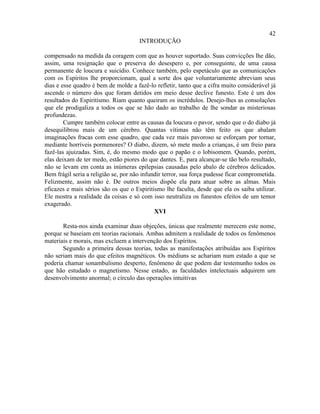 42
                                      INTRODUÇÃO

compensado na medida da coragem com que as houver suportado. Suas convicções lhe dão,
assim, uma resignação que o preserva do desespero e, por conseguinte, de uma causa
permanente de loucura e suicídio. Conhece também, pelo espetáculo que as comunicações
com os Espíritos lhe proporcionam, qual a sorte dos que voluntariamente abreviam seus
dias e esse quadro é bem de molde a fazê-lo refletir, tanto que a cifra muito considerável já
ascende o número dos que foram detidos em meio desse declive funesto. Este é um dos
resultados do Espiritismo. Riam quanto queiram os incrédulos. Desejo-lhes as consolações
que ele prodigaliza a todos os que se hão dado ao trabalho de lhe sondar as misteriosas
profundezas.
        Cumpre também colocar entre as causas da loucura o pavor, sendo que o do diabo já
desequilibrou mais de um cérebro. Quantas vítimas não têm feito os que abalam
imaginações fracas com esse quadro, que cada vez mais pavoroso se esforçam por tornar,
mediante horríveis pormenores? O diabo, dizem, só mete medo a crianças, é um freio para
fazê-las ajuizadas. Sim, é, do mesmo modo que o papão e o lobisomem. Quando, porém,
elas deixam de ter medo, estão piores do que dantes. E, para alcançar-se tão belo resultado,
não se levam em conta as inúmeras epilepsias causadas pelo abalo de cérebros delicados.
Bem frágil seria a religião se, por não infundir terror, sua força pudesse ficar comprometida.
Felizmente, assim não é. De outros meios dispõe ela para atuar sobre as almas. Mais
eficazes e mais sérios são os que o Espiritismo lhe faculta, desde que ela os saiba utilizar.
Ele mostra a realidade da coisas e só com isso neutraliza os funestos efeitos de um temor
exagerado.
                                             XVI

       Resta-nos ainda examinar duas objeções, únicas que realmente merecem este nome,
porque se baseiam em teorias racionais. Ambas admitem a realidade de todos os fenômenos
materiais e morais, mas excluem a intervenção dos Espíritos.
       Segundo a primeira dessas teorias, todas as manifestações atribuídas aos Espíritos
não seriam mais do que efeitos magnéticos. Os médiuns se achariam num estado a que se
poderia chamar sonambulismo desperto, fenômeno de que podem dar testemunho todos os
que hão estudado o magnetismo. Nesse estado, as faculdades intelectuais adquirem um
desenvolvimento anormal; o círculo das operações intuitivas
 