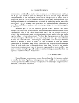 425
                               DA PERFEIÇÃO MORAL

em mascarar a verdade e Deus muitas vezes os coloca ao vosso lado como um espelho, a
fim de que sejais advertidos com mais franqueza do que o faria um amigo. Perscrute,
conseguintemente, a sua consciência aquele que se sinta possuído do desejo sério de
melhorar-se, a fim de extirpar de si os maus pendores, como do seu jardim arranca as ervas
daninhas; dê balanço no seu dia moral para, a exemplo do comerciante, avaliar suas perdas
e seus lucros e eu vos asseguro que a conta destes será mais avultada que a daquelas. Se
puder dizer que foi bom o seu dia, poderá dormir em paz e aguardar sem receio o despertar
na outra vida.
        “Formulai, pois, de vós para convosco, questões nítidas e precisas e não temais
multiplicá-las. Justo é que se gastem alguns minutos para conquistar uma felicidade eterna.
Não trabalhais todos os dias com o fito de juntar haveres que vos garantam repouso na
velhice? Não constitui esse repouso o objeto de todos os vossos desejos, o fim que vos faz
suportar fadigas e privações temporárias? Pois bem! Que é esse descanso de alguns dias,
turbado sempre pelas enfermidades do corpo, em comparação com o que espera o homem
de bem? Não valerá este outro a pena de alguns esforços? Sei haver muitos que dizem ser
positivo o presente e incerto o futuro. Ora, esta exatamente a idéia que estamos
encarregados de eliminar do vosso íntimo, visto desejarmos fazer que compreendais esse
futuro, de modo a não restar nenhuma dúvida em vossa alma. Por isso foi que primeiro
chamamos a vossa atenção por meio de fenômenos capazes de ferir-vos os sentidos e que
agora vos damos instruções, que cada um de vós se acha encarregado de espalhar. Com este
objetivo é que ditamos O Livro dos Espíritos.”

                                                          SANTO AGOSTINHO.

       Muitas faltas que cometemos nos passam despercebidas. Se, efetivamente, seguindo
o conselho de Santo Agostinho, interrogássemos mais amiúde a nossa consciência,
veríamos quantas vezes falimos sem que o suspeitemos, unicamente por não perscrutarmos
a natureza e o móvel dos nossos atos.
 