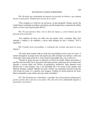 429
                         DAS PENAS E GOZOS TERRESTRES

      924. Há males que independem da maneira de proceder do homem e que atingem
mesmo os mais justos. Nenhum meio terá ele de os evitar?

        “Deve resignar-se e sofrê-los sem murmurar, se quer progredir. Sempre, porém, lhe
é dado haurir consolação na própria consciência, que lhe proporciona a esperança de melhor
futuro, se fizer o que é preciso para obtê-lo.”

      925. Por que favorece Deus, com os dons da riqueza, a certos homens que não
parecem tê-las merecido?

       “Isso significa um favor aos olhos dos que apenas vêem o presente. Mas, ficai
sabendo, a riqueza é, de ordinário, a prova mais perigosa do que a miséria.” (814 e
seguintes)

        926. Criando novas necessidades, a civilização não constitui uma fonte de novas
aflições?

        “Os males deste mundo estão na razão das necessidades factícias que vos criais. A
muitos desenganos se poupa nesta vida aquele que sabe restringir seus desejos e olha sem
inveja para o que esteja acima de si. O que menos necessidades tem, esse o mais rico.
        “Invejais os gozos dos que vos parecem os felizes do mundo. Sabeis, porventura, o
que lhes está reservado? Se os seus gozos são todos pessoais, pertencem eles ao número dos
egoístas: o reverso então virá. Deveis, de preferência, lastimá-los. Deus algumas vezes
permite que o mau prospere, mas a sua felicidade não é de causar inveja, porque com
lágrimas amargas a pagará. Quando um justo é infeliz, isso representa uma prova que lhe
será levada em conta, se a suportar com coragem. Lembrai-vos destas palavras de Jesus:
Bem-aventurados os que sofrem, pois que serão consolados.”

       927. Não há dúvida que, à felicidade, o supérfluo não é forçosamente indispensável,
porém o mesmo não se dá com o necessário. Ora, não será real a infelicidade daqueles a
quem falta o necessário?
 