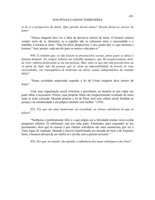 431
                          DAS PENAS E GOZOS TERRESTRES

te de si a perspectiva da morte. Que partido devem tomar? Devem deixar-se morrer de
fome?

       “Nunca ninguém deve ter a idéia de deixar-se morrer de fome. O homem acharia
sempre meio de se alimentar, se o orgulho não se colocasse entre a necessidade e o
trabalho. Costuma-se dizer: “Não há ofício desprezível; o seu estado não é o que desonra o
homem.” Isso, porém, cada um diz para os outros e não para si.”

       930. É evidente que, se não fossem os preconceitos sociais, pelos quais se deixa o
homem dominar, ele sempre acharia um trabalho qualquer, que lhe proporcionasse meio
de viver, embora deslocando-se da sua posição. Mas, entre os que não têm preconceitos ou
os põem de lado, não há pessoas que se vêem na impossibilidade de prover às suas
necessidades, em conseqüência de moléstias ou outras causas independentes da vontade
delas?

         “Numa sociedade organizada segundo a lei do Cristo ninguém deve morrer de
fome.”

        Com uma organização social criteriosa e previdente, ao homem só por culpa sua
pode faltar o necessário. Porém, suas próprias faltas são freqüentemente resultado do meio
onde se acha colocado. Quando praticar a lei de Deus, terá uma ordem social fundada na
justiça e na solidariedade e ele próprio também será melhor.” (793)

        931. Por que são mais numerosas, na sociedade, as classes sofredoras do que as
felizes?

       “Nenhuma é perfeitamente feliz e o que julgais ser a felicidade muitas vezes oculta
pungentes aflições. O sofrimento está por toda parte. Entretanto, para responder ao teu
pensamento, direi que as classes a que chamas sofredoras são mais numerosas, por ser a
Terra lugar de expiação. Quando a houver transformado em morada do bem e de Espíritos
bons, o homem deixará de ser infeliz aí e ela lhe será o paraíso terrestre.”

         932. Por que, no mundo, tão amiúde, a influência dos maus sobrepuja a dos bons?
 