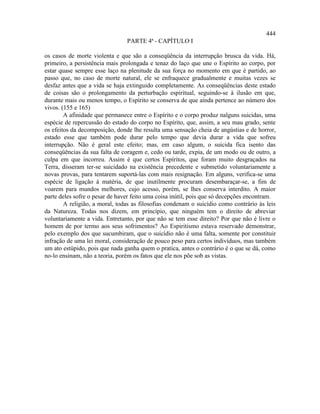 444
                                PARTE 4ª - CAPÍTULO I

os casos de morte violenta e que são a conseqüência da interrupção brusca da vida. Há,
primeiro, a persistência mais prolongada e tenaz do laço que une o Espírito ao corpo, por
estar quase sempre esse laço na plenitude da sua força no momento em que é partido, ao
passo que, no caso de morte natural, ele se enfraquece gradualmente e muitas vezes se
desfaz antes que a vida se haja extinguido completamente. As conseqüências deste estado
de coisas são o prolongamento da perturbação espiritual, seguindo-se à ilusão em que,
durante mais ou menos tempo, o Espírito se conserva de que ainda pertence ao número dos
vivos. (155 e 165)
        A afinidade que permanece entre o Espírito e o corpo produz nalguns suicidas, uma
espécie de repercussão do estado do corpo no Espírito, que, assim, a seu mau grado, sente
os efeitos da decomposição, donde lhe resulta uma sensação cheia de angústias e de horror,
estado esse que também pode durar pelo tempo que devia durar a vida que sofreu
interrupção. Não é geral este efeito; mas, em caso algum, o suicida fica isento das
conseqüências da sua falta de coragem e, cedo ou tarde, expia, de um modo ou de outro, a
culpa em que incorreu. Assim é que certos Espíritos, que foram muito desgraçados na
Terra, disseram ter-se suicidado na existência precedente e submetido voluntariamente a
novas provas, para tentarem suportá-las com mais resignação. Em alguns, verifica-se uma
espécie de ligação à matéria, de que inutilmente procuram desembaraçar-se, a fim de
voarem para mundos melhores, cujo acesso, porém, se lhes conserva interdito. A maior
parte deles sofre o pesar de haver feito uma coisa inútil, pois que só decepções encontram.
        A religião, a moral, todas as filosofias condenam o suicídio como contrário às leis
da Natureza. Todas nos dizem, em princípio, que ninguém tem o direito de abreviar
voluntariamente a vida. Entretanto, por que não se tem esse direito? Por que não é livre o
homem de por termo aos seus sofrimentos? Ao Espiritismo estava reservado demonstrar,
pelo exemplo dos que sucumbiram, que o suicídio não é uma falta, somente por constituir
infração de uma lei moral, consideração de pouco peso para certos indivíduos, mas também
um ato estúpido, pois que nada ganha quem o pratica, antes o contrário é o que se dá, como
no-lo ensinam, não a teoria, porém os fatos que ele nos põe sob as vistas.
 