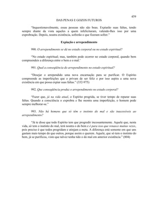 459
                           DAS PENAS E GOZOS FUTUROS

       “Inquestionavelmente, essas pessoas não são boas. Expiarão suas faltas, tendo
sempre diante da vista aqueles a quem infelicitaram, valendo-lhes isso por uma
exprobração. Depois, noutra existência, sofrerão o que fizeram sofrer.”

                               Expiação e arrependimento

       990. O arrependimento se dá no estado corporal ou no estado espiritual?

      “No estado espiritual; mas, também pode ocorrer no estado corporal, quando bem
compreendeis a diferença entre o bem e o mal.’

       991. Qual a conseqüência do arrependimento no estado espiritual?

       “Desejar o arrependido uma nova encarnação para se purificar. O Espírito
compreende as imperfeições que o privam de ser feliz e por isso aspira a uma nova
existência em que possa expiar suas faltas.” (332-975)

       992. Que conseqüência produz o arrependimento no estado corporal?

        “Fazer que, já na vida atual, o Espírito progrida, se tiver tempo de reparar suas
faltas. Quando a consciência o exprobra e lhe mostra uma imperfeição, o homem pode
sempre melhorar-se.”

       993. Não há homens que só têm o instinto do mal e são inacessíveis ao
arrependimento?

        “Já te disse que todo Espírito tem que progredir incessantemente. Aquele que, nesta
vida, só tem o instinto do mal, terá noutra o do bem e é para isso que renasce muitas vezes,
pois preciso é que todos progridam e atinjam a meta. A diferença está somente em que uns
gastam mais tempo do que outros, porque assim o querem. Aquele, que só tem o instinto do
bem, já se purificou, visto que talvez tenha tido o do mal em anterior existência.” (804)
 