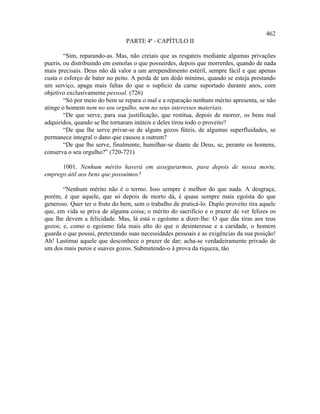 462
                                PARTE 4ª - CAPÍTULO II

        “Sim, reparando-as. Mas, não creiais que as resgateis mediante algumas privações
pueris, ou distribuindo em esmolas o que possuirdes, depois que morrerdes, quando de nada
mais precisais. Deus não dá valor a um arrependimento estéril, sempre fácil e que apenas
custa o esforço de bater no peito. A perda de um dedo mínimo, quando se esteja prestando
um serviço, apaga mais faltas do que o suplício da carne suportado durante anos, com
objetivo exclusivamente pessoal. (726)
        “Só por meio do bem se repara o mal e a reparação nenhum mérito apresenta, se não
atinge o homem nem no seu orgulho, nem no seus interesses materiais.
        “De que serve, para sua justificação, que restitua, depois de morrer, os bens mal
adquiridos, quando se lhe tornaram inúteis e deles tirou todo o proveito?
        “De que lhe serve privar-se de alguns gozos fúteis, de algumas superfluidades, se
permanece integral o dano que causou a outrem?
        “De que lhe serve, finalmente, humilhar-se diante de Deus, se, perante os homens,
conserva o seu orgulho?” (720-721)

      1001. Nenhum mérito haverá em assegurarmos, para depois de nossa morte,
emprego útil aos bens que possuímos?

       “Nenhum mérito não é o termo. Isso sempre é melhor do que nada. A desgraça,
porém, é que aquele, que só depois de morto dá, é quase sempre mais egoísta do que
generoso. Quer ter o fruto do bem, sem o trabalho de praticá-lo. Duplo proveito tira aquele
que, em vida se priva de alguma coisa; o mérito do sacrifício e o prazer de ver felizes os
que lhe devem a felicidade. Mas, lá está o egoísmo a dizer-lhe: O que dás tiras aos teus
gozos; e, como o egoísmo fala mais alto do que o desinteresse e a caridade, o homem
guarda o que possui, pretextando suas necessidades pessoais e as exigências da sua posição!
Ah! Lastimai aquele que desconhece o prazer de dar; acha-se verdadeiramente privado de
um dos mais puros e suaves gozos. Submetendo-o à prova da riqueza, tão
 