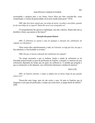 463
                           DAS PENAS E GOZOS FUTUROS

escorregadia e perigosa para o seu futuro, houve Deus por bem conceder-lhe, como
compensação, a ventura da generosidade, de já neste mundo pode gozar.” (814)

        1002. Que deve fazer aquele que, em artigo de morte, reconhece suas faltas, quando
já não tem tempo de as reparar? Basta-lhe nesse caso arrepender-se?

      “O arrependimento lhe apressa a reabilitação, mas não o absolve. Diante dele não se
desdobra o futuro, que jamais se lhe tranca?”

                                Duração das penas futuras

      1003. É arbitrária ou sujeita a uma lei qualquer a duração dos sofrimentos do
culpado, na vida futura?

       “Deus nunca obra caprichosamente e tudo, no Universo, se rege por leis, em que a
Sua sabedoria e a Sua bondade se revelam.”

       1004. Em que se baseia a duração dos sofrimentos do culpado?

        “No tempo necessário a que se melhore. Sendo o estado de sofrimento ou de
felicidade proporcionado ao grau de purificação do Espírito, a duração e a natureza de seus
sofrimentos dependem do tempo que ele gaste em melhorar-se. À medida que progride e
que os sentimentos se lhe depuram, seus sofrimentos diminuem e mudam de natureza.”

                                                                          SÃO LUÍS.

       1005. Ao Espírito sofredor, o tempo se afigura tão ou menos longo do que quando
estava vivo?

       “Parece-lhe mais longo: para ele não existe o sono. Só para os Espíritos que já
chegaram a certo grau de purificação, o tempo, por assim dizer, se apaga diante do infinito.”
(240)
 