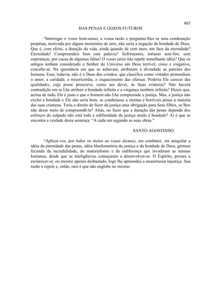 465
                            DAS PENAS E GOZOS FUTUROS

       “Interrogai o vosso bom-senso, a vossa razão e perguntai-lhes se uma condenação
perpétua, motivada por alguns momentos de erro, não seria a negação da bondade de Deus.
Que é, com efeito, a duração da vida, ainda quando de cem anos, em face da eternidade?
Eternidade! Compreendeis bem esta palavra? Sofrimentos, torturas sem-fim, sem
esperanças, por causa de algumas faltas! O vosso juízo não repele semelhante idéia? Que os
antigos tenham considerado o Senhor do Universo um Deus terrível, cioso e vingativo,
concebe-se. Na ignorância em que se achavam, atribuíam à divindade as paixões dos
homens. Esse, todavia, não é o Deus dos cristãos, que classifica como virtudes primordiais
o amor, a caridade, a misericórdia, o esquecimento das ofensas. Poderia Ele carecer das
qualidades, cuja posse prescreve, como um dever, às Suas criaturas? Não haverá
contradição em se Lhe atribuir a bondade infinita e a vingança também infinita? Dizeis que,
acima de tudo, Ele é justo e que o homem não Lhe compreende a justiça. Mas, a justiça não
exclui a bondade e Ele não seria bom, se condenasse a eternas e horríveis penas a maioria
das suas criaturas. Teria o direito de fazer da justiça uma obrigação para Seus filhos, se lhes
não desse meio de compreendê-la? Aliás, no fazer que a duração das penas dependa dos
esforços do culpado não está toda a sublimidade da justiça unida à bondade? Aí é que se
encontra a verdade desta sentença: “A cada um segundo as suas obras.”

                                                            SANTO AGOSTINHO.

        “Aplicai-vos, por todos os meios ao vosso alcance, em combater, em aniquilar a
idéia da eternidade das penas, idéia blasfematória da justiça e da bondade de Deus, gérmen
fecundo da incredulidade, do materialismo e da indiferença que invadiram as massas
humanas, desde que as inteligências começaram a desenvolver-se. O Espírito, prestes a
esclarecer-se, ou mesmo apenas desbastado, logo lhe apreendeu a monstruosa injustiça. Sua
razão a repele e, então, raro é que não englobe no mesmo
 