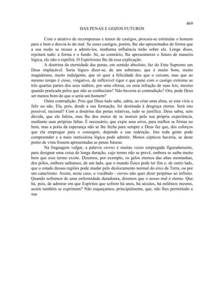 469
                           DAS PENAS E GOZOS FUTUROS

        Com o atrativo de recompensas e temor de castigos, procura-se estimular o homem
para o bem e desviá-lo do mal. Se esses castigos, porém, lhe são apresentados de forma que
a sua razão se recuse a admiti-los, nenhuma influência terão sobre ele. Longe disso,
rejeitará tudo: a forma e o fundo. Se, ao contrário, lhe apresentarem o futuro de maneira
lógica, ele não o repelirá. O Espiritismo lhe dá essa explicação.
        A doutrina da eternidade das penas, em sentido absoluto, faz do Ente Supremo um
Deus implacável. Seria lógico dizer-se, de um soberano, que é muito bom, muito
magnânimo, muito indulgente, que só quer a felicidade dos que o cercam, mas que ao
mesmo tempo é cioso, vingativo, de inflexível rigor e que pune com o castigo extremo as
três quartas partes dos seus súditos, por uma ofensa, ou uma infração de suas leis, mesmo
quando praticada pelos que não as conheciam? Não haveria aí contradição? Ora, pode Deus
ser menos bom do que o seria um homem?
        Outra contradição. Pois que Deus tudo sabe, sabia, ao criar uma alma, se esta viria a
falir ou não. Ela, pois, desde a sua formação, foi destinada à desgraça eterna. Será isto
possível, racional? Com a doutrina das penas relativas, tudo se justifica. Deus sabia, sem
dúvida, que ela faliria, mas lhe deu meios de se instruir pela sua própria experiência,
mediante suas próprias faltas. É necessário, que expie seus erros, para melhor se firmar no
bem, mas a porta da esperança não se lhe fecha para sempre e Deus faz que, dos esforços
que ela empregue para o conseguir, dependa a sua redenção. Isto toda gente pode
compreender e a mais meticulosa lógica pode admitir. Menos cépticos haveria, se deste
ponto de vista fossem apresentadas as penas futuras.
        Na linguagem vulgar, a palavra eterno é muitas vezes empregada figuradamente,
para designar uma coisa de longa duração, cujo termo não se prevê, embora se saiba muito
bem que esse termo existe. Dizemos, por exemplo, os gelos eternos das altas montanhas,
dos pólos, embora saibamos, de um lado, que o mundo físico pode ter fim e, de outro lado,
que o estado dessas regiões pode mudar pelo deslocamento normal do eixo da Terra, ou por
um cataclismo. Assim, neste caso, o vocábulo - eterno não quer dizer perpétuo ao infinito.
Quando sofremos de uma enfermidade duradoura, dizemos que o nosso mal é eterno. Que
há, pois, de admirar em que Espíritos que sofrem há anos, há séculos, há milênios mesmo,
assim também se exprimam? Não esqueçamos, principalmente, que, não lhes permitindo a
sua
 