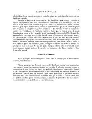 470
                                PARTE 4ª - CAPÍTULO II

inferioridade divisar o ponto extremo do caminho, crêem que terão de sofrer sempre, o que
lhes é uma punição.
        Demais, a doutrina do fogo material, das fornalhas e das torturas, tomadas ao
Tártaro do paganismo, está hoje completamente abandonada pela alta teologia e só nas
escolas esses aterradores quadros alegóricos ainda são apresentados como verdades
positivas, por alguns homens mais zelosos do que instruídos, que assim cometem grave
erro, porquanto as imaginações juvenis, libertando-se dos terrores, poderão ir aumentar o
número dos incrédulos. A Teologia reconhece hoje que a palavra fogo é usada
figuradamente e que se deve entender como significando fogo moral (974). Os que têm
acompanhado, como nós, as peripécias da vida e dos sofrimentos de além-túmulo, através
das comunicações espíritas, hão podido convencer-se de que, por nada terem de material,
eles não são menos pungentes. Mesmo relativamente à duração, alguns teólogos começam a
admiti-la no sentido restritivo acima indicado e pensam que, com efeito, a palavra eterno se
pode referir às penas em si mesmas, como conseqüência de uma lei imutável, e não à sua
aplicação a cada indivíduo. No dia em que a Religião admitir esta interpretação, assim
como algumas outras também decorrentes do progresso das luzes, muitas ovelhas
desgarradas reunirá.

                                  Ressurreição da carne

       1010. O dogma da ressurreição da carne será a consagração da reencarnação
ensinada pelos Espíritos?

       “Como quereríeis que fosse de outro modo? Conforme sucede com tantas outras,
estas palavras só parecem despropositadas, no entender de algumas pessoas, porque as
tomam ao pé da letra. Levam, por isso, à incredulidade. Dai-lhes uma interpretação lógica e
os que chamais livres pensadores as admitirão sem dificuldades, precisamente pela razão de
que refletem. Porque, não vos enganeis, esses livres pensadores o que mais pedem e
desejam é crer. Têm, como os outros, ou, talvez, mais que os outros, a sede do futuro, mas
não podem admitir o que a ciência desmente. A doutrina da pluralidade das existências é
consentânea com a justiça de Deus; só ela explica o que,
 