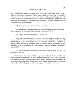 474
                                PARTE 4ª - CAPÍTULO II

turo. Essa a causa de alguns Espíritos errantes, ou recém-desencarnados, falarem como o
fariam se estivessem encarnados. Inferno pode traduzir por uma vida de provações,
extremamente dolorosa, com a incerteza de haver outra melhor; purgatório, por uma vida
também de provações, mas com a consciência de melhor futuro. Quando experimentas uma
grande dor, não costumas dizer que sofres como um danado? Tudo isso são apenas palavras
e sempre ditas em sentido figurado.”

       1015. Que se deve entender por - uma alma a penar?

        “Uma alma errante e sofredora, incerta de seu futuro e à qual podeis proporcionar o
alívio, que muitas vezes solicita, vindo comunicar-se convosco.” (664)

       1016. Em que sentido se deve entender a palavra céu?

        “Julgas que seja um lugar, como os campos Elíseos dos antigos, onde todos os bons
Espíritos estão promiscuamente aglomerados, sem outra preocupação que a de gozar, pela
eternidade toda, de uma felicidade passiva? Não; é o espaço universal; são os planetas, as
estrelas e todos os mundos superiores, onde os Espíritos gozam plenamente de suas
faculdades, sem as tribulações da vida material, nem as angústias peculiares à
inferioridade.”

      1017. Alguns Espíritos disseram estar habitando o quarto, o quinto céus, etc. Que
querem dizer com isso?

        “Perguntando-lhes que céu habitam, é que formais idéia de muitos céus dispostos
como os andares de uma casa. Eles, então, respondem de acordo com a vossa linguagem.
Mas, por estas palavras - quarto e quinto céus - exprimem diferentes graus de purificação e,
por conseguinte, de felicidade. É exatamente como quando se pergunta a um Espírito se
está no inferno. Se for desgraçado, dirá - sim, porque, para ele, inferno é sinônimo
 