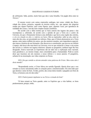 475
                           DAS PENAS E GOZOS FUTUROS

de sofrimento. Sabe, porém, muito bem que não é uma fornalha. Um pagão diria estar no
Tártaro.”

       O mesmo ocorre com outras expressões análogas, tais como: cidade das flores,
cidade dos eleitos, primeira, segunda ou terceira esfera, etc., que apenas são alegorias
usadas por alguns Espíritos, quer como figuras, quer, algumas vezes, por ignorância da
realidade das coisas, e até das mais simples noções científicas.
       De acordo com a idéia restrita que se fazia outrora dos lugares das penas e das
recompensas e, sobretudo, de acordo com a opinião de que a Terra era o centro do
Universo, de que o firmamento formava uma abóbada e que havia uma região das estrelas,
o céu era situado no alto e o inferno em baixo. Daí as expressões: subir ao céu, estar no
mais alto dos céus, ser precipitado nos infernos. Hoje, que a Ciência demonstrou ser a Terra
apenas, entre tantos milhões de outros, uns dos menores mundos, sem importância especial;
que traçou a história da sua formação e lhe descreveu a constituição; que provou ser infinito
o espaço, não haver alto nem baixo no Universo, teve-se que renunciar a situar o céu acima
das nuvens e o inferno nos lugares inferiores. Quanto ao purgatório, nenhum lugar lhe fora
designado. Estava reservado ao Espiritismo dar de tudo isso a explicação mais racional,
mais grandiosa e, ao mesmo tempo, mais consoladora para a humanidade. Pode-se assim
dizer que trazemos em nós mesmos o nosso inferno e o nosso paraíso. O purgatório,
achamo-lo na encarnação, nas vidas corporais ou físicas.

       1018. Em que sentido se devem entender estas palavras do Cristo: Meu reino não é
deste mundo?

        “Respondendo assim, o Cristo falava em sentido figurado. Queria dizer que o seu
reinado se exerce unicamente sobre os corações puros e desinteressados. Ele está onde quer
que domine o amor do bem. Ávidos, porém, das coisas deste mundo e apegados aos bens da
Terra, os homens com ele não estão.”

       1019. Poderá jamais implantar-se na Terra o reinado do bem?

      “O bem reinará na Terra quando, entre os Espíritos que a vêm habitar, os bons
predominarem, porque, então,
 