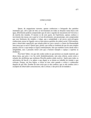 477




                                     CONCLUSÃO

                                            I

        Quem, de magnetismo terrestre, apenas conhecesse o brinquedo dos patinhos
imantados que, sob a ação do imã, se movimentam em todas as direções numa bacia com
água, dificilmente poderia compreender que ali está o segredo do mecanismo do Universo e
da marcha dos mundos. O mesmo se dá com quem, do Espiritismo, apenas conhece o
movimento das mesas, em o qual só vê um divertimento, um passatempo, sem compreender
que esse fenômeno tão simples e vulgar, que a antigüidade e até povos semi-selvagens
conheceram, possa ter ligação com as mais graves questões da ordem social. Efetivamente,
para o observador superficial, que relação pode ter com a moral e o futuro da Humanidade
uma mesa que se move? Quem quer, porém, que reflita se lembrará de que de uma simples
panela a ferver e cuja tampa se erguia continuamente, fato que também ocorre desde toda a
antigüidade, saiu o possante motor com que o homem transpõe o espaço e suprime as
distâncias.
        Pois bem! Sabei, vós que não credes senão no que pertence ao mundo material, que
dessa mesa, que gira e vos faz sorrir desdenhosamente, saiu uma ciência, assim como a
solução dos problemas que nenhuma filosofia pudera ainda resolver. Apelo para todos os
adversários de boa-fé e os adjuro a que digam se se deram ao trabalho de estudar o que
criticam. Porque, em boa lógica, a crítica só tem valor quando o crítico é conhecedor
daquilo de que fala. Zombar de uma coisa que se não conhece, que se não sondou com o
escalpelo do observador consciencioso, não é criticar, é dar prova de leviandade e
 