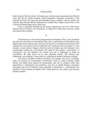 478
                                      CONCLUSÃO

triste mostra de falta de critério. Certamente que, se houvéssemos apresentado esta filosofia
como obra de um cérebro humano, menos desdenhoso tratamento encontraria e teria
merecido as honras do exame dos que pretendem dirigir a opinião. Vem ela, porém, dos
Espíritos. Que absurdo! Mal lhe dispensam um simples olhar. Julgam-na pelo título, como
o macaco da fábula julgava da noz pela casca.
        Fazei, se quiserdes, abstração da sua origem. Suponde que este livro é obra de um
homem e dizei, do íntimo e em consciência, se, depois de o terdes lido seriamente, achais
nele matéria para zombaria.

                                             II

        O Espiritismo é o mais terrível antagonista do materialismo. Não é, pois, de admirar
que tenha por adversários os materialistas. Mas, como o materialismo é uma doutrina cujos
adeptos mal ousam confessar que o são (prova de que não se consideram muito fortes e têm
a dominá-los a consciência), eles se acobertam com o manto da razão e da ciência. E, coisa
estranha, os mais cépticos chegam a falar em nome da religião, que não conhecem e não
compreendem melhor que ao Espiritismo. Por ponto de mira tomam o maravilhoso e o
sobrenatural, que não admitem. Ora, dizem, pois que o Espiritismo se funda no
maravilhoso, não pode deixar de ser uma suposição ridícula. Não refletem que,
condenando, sem restrições, o maravilhoso e o sobrenatural, também condenam a religião.
        Com efeito, a religião se funda na revelação e nos milagres. Ora, que é a revelação,
senão um conjunto de comunicações extraterrenas? Todos os autores sagrados, desde
Moisés, têm falado dessa espécie de comunicações. Que são os milagres, senão fatos
maravilhosos e sobrenaturais, por excelência, visto que, no sentido litúrgico, constituem
derrogações das leis da Natureza? Logo, rejeitando o maravilhoso e o sobrenatural, eles
rejeitam as bases mesmas da religião. Não é deste ponto de vista, porém, que devemos
encarar a questão.
 