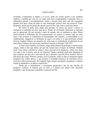 481
                                      CONCLUSÃO

sociedade. Comparando as idades e os povos, pode ele avaliar quanto a sua condição
melhora, à medida que essa lei vai sendo mais bem compreendida e praticada. Ora, se,
aplicando-a parcial e incompletamente, aufere o homem tanto bem, que não conseguirá
quando fizer dela a base de todas as suas instituições sociais! Será isso possível? Certo,
porquanto, desde que ele já deu dez passos, possível lhe é dar vinte e assim por diante.
        Do futuro se pode, pois, julgar pelo passado. Já vemos que pouco a pouco se
extinguem as antipatias de povo para povo. Diante da civilização, diminuem as barreiras
que os separavam. De um extremo a outro do mundo, eles se estendem as mãos. Maior
justiça preside à elaboração das leis internacionais. As guerras se tornam cada vez mais
raras e não excluem os sentimentos de humanidade. Nas relações, a uniformidade se vai
estabelecendo. Apagam-se as distinções de raças e de castas e os que professam crenças
diversas impõem silêncio aos prejuízos de seita, para se confundirem na adoração de um
único Deus. Falamos dos povos que marcham à testa da civilização. (789-793)
        A todos estes respeitos, no entanto, longe ainda estamos da perfeição e muitas ruínas
antigas, ainda se têm que abater, até que não restem mais vestígios da barbaria. Poderão
acaso essas ruínas sustentar-se contra a força irresistível do progresso, contra essa força
viva que é, em si mesma, uma lei da Natureza? Sendo a geração atual mais adiantada do
que a anterior, por que não o será mais do que a presente a que lhe há de suceder? Sê-lo-á,
pela força das coisas. Primeiro, porque, com as gerações, todos os dias se extinguem alguns
campeões dos velhos abusos, o que permite à sociedade formar-se de elementos novos,
livres dos velhos preconceitos. Em segundo lugar, porque, desejando o progresso, o homem
estuda os obstáculos e se aplica a removê-los.
        Desde que é incontestável o movimento progressivo, não há que duvidar do
progresso vindouro. O homem quer ser feliz e é natural esse desejo. Ora, buscando
progredir, o que ele procura é aumentar a soma da sua feli-
 