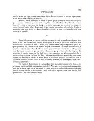 482
                                     CONCLUSÃO

cidade, sem o que o progresso careceria de objeto. Em que consistiria para ele o progresso,
se lhe não devesse melhorar a posição?
        Quando, porém, conseguir a soma de gozos que o progresso intelectual lhe pode
proporcionar, verificará que não está completa a sua felicidade. Reconhecerá ser esta
impossível, sem a segurança nas relações sociais, segurança que somente no progresso
moral lhe será dado achar. Logo, pela força mesma das coisas, ele próprio dirigirá o
progresso para essa senda e o Espiritismo lhe oferecerá a mais poderosa alavanca para
alcançar tal objetivo.

                                            V

        Os que dizem que as crenças espíritas ameaçam invadir o mundo, proclamam, ipso
facto, a força do Espiritismo, porque jamais poderia tornar-se universal uma idéia sem
fundamento e destituída de lógica. Assim, se o Espiritismo se implanta por toda parte, se,
principalmente nas classes cultas, recruta adeptos, como todos facilmente reconhecerão, é
que tem um fundo de verdade. Baldados, contra essa tendência, serão todos os esforços dos
seus detratores e a prova é que o próprio ridículo, de que procuram cobri-lo, longe de lhe
amortecer o ímpeto, parece ter-lhe dado novo vigor, resultado que plenamente justifica o
que repetidas vezes os Espíritos hão dito: “Não vos inquieteis com a oposição; tudo o que
contra vós fizerem se tornará o vosso favor e os vossos maiores adversários, sem o
quererem, servirão à vossa causa. Contra a vontade de Deus não poderá prevalecer a má-
vontade dos homens.”
        Por meio do Espiritismo, a Humanidade tem que entrar numa nova fase, a do
progresso moral que lhe é conseqüência inevitável. Não mais, pois, vos espanteis da rapidez
com que as idéias espíritas se propagam. A causa dessa celeridade reside na satisfação que
trazem a todos os que as aprofundam e que nelas vêem alguma coisa mais do que fútil
passatempo.. Ora, como cada um o que
 