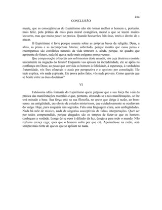 484
                                      CONCLUSÃO

mente, que as conseqüências do Espiritismo não são tornar melhor o homem e, portanto,
mais feliz, pela prática da mais pura moral evangélica, moral a que se tecem muitos
louvores, mas que muito pouco se pratica. Quando houverdes feito isso, tereis o direito de o
atacar.
        O Espiritismo é forte porque assenta sobre as próprias bases da religião; Deus, a
alma, as penas e as recompensas futuras; sobretudo, porque mostra que essas penas e
recompensas são corolários naturais da vida terrestre e, ainda, porque, no quadro que
apresenta do futuro, nada há que a razão mais exigente possa recusar.
        Que compensação ofereceis aos sofrimentos deste mundo, vós cuja doutrina consiste
unicamente na negação do futuro? Enquanto vos apoiais na incredulidade, ele se apóia na
confiança em Deus; ao passo que convida os homens à felicidade, à esperança, à verdadeira
fraternidade, vós lhes ofereceis o nada por perspectiva e o egoísmo por consolação. Ele
tudo explica, vós nada explicais. Ele prova pelos fatos, vós nada provais. Como quereis que
se hesite entre as duas doutrinas?

                                             VI

        Falsíssima idéia formaria do Espiritismo quem julgasse que a sua força lhe vem da
prática das manifestações materiais e que, portanto, obstando-se a tais manifestações, se lhe
terá minado a base. Sua força está na sua filosofia, no apelo que dirige à razão, ao bom-
senso. na antigüidade, era objeto de estudos misteriosos, que cuidadosamente se ocultavam
do vulgo. Hoje, para ninguém tem segredos. Fala uma linguagem clara, sem ambigüidades.
Nada há nele de místico, nada de alegorias susceptíveis de falsas interpretações. Quer ser
por todos compreendido, porque chegados são os tempos de fazer-se que os homens
conheçam a verdade. Longe de se opor à difusão da luz, deseja-a para todo o mundo. Não
reclama crença cega; quer que o homem saiba por que crê. Apoiando-se na razão, será
sempre mais forte do que os que se apóiam no nada.
 