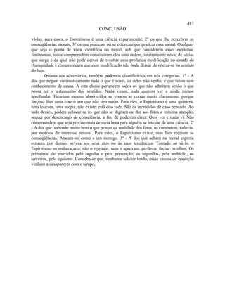 487
                                     CONCLUSÃO

vá-las; para esses, o Espiritismo é uma ciência experimental; 2° os que lhe percebem as
conseqüências morais; 3° os que praticam ou se esforçam por praticar essa moral. Qualquer
que seja o ponto de vista, científico ou moral, sob que considerem esses estranhos
fenômenos, todos compreendem constituírem eles uma ordem, inteiramente nova, de idéias
que surge e da qual não pode deixar de resultar uma profunda modificação no estado da
Humanidade e compreendem que essa modificação não pode deixar de operar-se no sentido
do bem.
        Quanto aos adversários, também podemos classificá-los em três categorias. 1ª - A
dos que negam sistematicamente tudo o que é novo, ou deles não venha, e que falam sem
conhecimento de causa. A esta classe pertencem todos os que não admitem senão o que
possa ter o testemunho dos sentidos. Nada viram, nada querem ver e ainda menos
aprofundar. Ficariam mesmo aborrecidos se vissem as coisas muito claramente, porque
forçoso lhes seria convir em que não têm razão. Para eles, o Espiritismo é uma quimera,
uma loucura, uma utopia, não existe: está dito tudo. São os incrédulos de caso pensado. Ao
lado desses, podem colocar-se os que não se dignam de dar aos fatos a mínima atenção,
sequer por desencargo de consciência, a fim de poderem dizer: Quis ver e nada vi. Não
compreendem que seja preciso mais de meia hora para alguém se inteirar de uma ciência. 2ª
- A dos que, sabendo muito bem o que pensar da realidade dos fatos, os combatem, todavia,
por motivos de interesse pessoal. Para estes, o Espiritismo existe, mas lhes receiam as
conseqüências. Atacam-no como a um inimigo. 3ª - A dos que acham na moral espírita
censura por demais severa aos seus atos ou às suas tendências. Tomado ao sério, o
Espiritismo os embaraçaria; não o rejeitam, nem o aprovam: preferem fechar os olhos. Os
primeiros são movidos pelo orgulho e pela presunção; os segundos, pela ambição; os
terceiros, pelo egoísmo. Concebe-se que, nenhuma solidez tendo, essas causas de oposição
venham a desaparecer com o tempo,
 