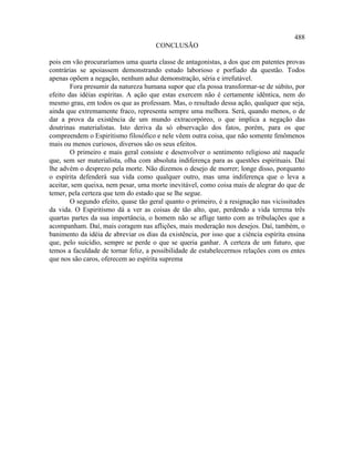 488
                                      CONCLUSÃO

pois em vão procuraríamos uma quarta classe de antagonistas, a dos que em patentes provas
contrárias se apoiassem demonstrando estudo laborioso e porfiado da questão. Todos
apenas opõem a negação, nenhum aduz demonstração, séria e irrefutável.
        Fora presumir da natureza humana supor que ela possa transformar-se de súbito, por
efeito das idéias espíritas. A ação que estas exercem não é certamente idêntica, nem do
mesmo grau, em todos os que as professam. Mas, o resultado dessa ação, qualquer que seja,
ainda que extremamente fraco, representa sempre uma melhora. Será, quando menos, o de
dar a prova da existência de um mundo extracorpóreo, o que implica a negação das
doutrinas materialistas. Isto deriva da só observação dos fatos, porém, para os que
compreendem o Espiritismo filosófico e nele vêem outra coisa, que não somente fenômenos
mais ou menos curiosos, diversos são os seus efeitos.
        O primeiro e mais geral consiste e desenvolver o sentimento religioso até naquele
que, sem ser materialista, olha com absoluta indiferença para as questões espirituais. Daí
lhe advém o desprezo pela morte. Não dizemos o desejo de morrer; longe disso, porquanto
o espírita defenderá sua vida como qualquer outro, mas uma indiferença que o leva a
aceitar, sem queixa, nem pesar, uma morte inevitável, como coisa mais de alegrar do que de
temer, pela certeza que tem do estado que se lhe segue.
        O segundo efeito, quase tão geral quanto o primeiro, é a resignação nas vicissitudes
da vida. O Espiritismo dá a ver as coisas de tão alto, que, perdendo a vida terrena três
quartas partes da sua importância, o homem não se aflige tanto com as tribulações que a
acompanham. Daí, mais coragem nas aflições, mais moderação nos desejos. Daí, também, o
banimento da idéia de abreviar os dias da existência, por isso que a ciência espírita ensina
que, pelo suicídio, sempre se perde o que se queria ganhar. A certeza de um futuro, que
temos a faculdade de tornar feliz, a possibilidade de estabelecermos relações com os entes
que nos são caros, oferecem ao espírita suprema
 