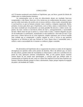 491
                                     CONCLUSÃO

cia? O mesmo acontecerá com relação ao Espiritismo, que, em breve, gozará do direito de
cidade entre os conhecimentos humanos.
         As comunicações com os seres de além-túmulo deram em resultado fazer-nos
compreender a vida futura, fazer-nos vê-la, iniciar-nos no conhecimento das penas e gozos
que nos estão reservados, de acordo com os nossos méritos e, desse modo, encaminhar para
o espiritualismo os que no homem somente viam a matéria, a máquina organizada. Razão,
portanto, tivemos para dizer que o Espiritismo, com os fatos, matou o materialismo. Fosse
este único resultado por ele produzido e já muita gratidão lhe deveria a ordem social. ele,
porém, faz mais: mostra os inevitáveis efeitos do mal e, conseguintemente, a necessidade
do bem. Muito maior do que se pensa é, e cresce todos os dias, o número daqueles em que
ele há melhorado os sentimentos, neutralizado as más tendências e desviado do mal. É que
para esses o futuro deixou de ser coisa imprecisa, simples esperança, por se haver tornado
uma verdade que se compreende e explica, quando se vêem e ouvem os que partiram
lamentar-se ou felicitar-se pelo que fizeram na Terra. Quem disso é testemunha entra a
refletir e sente a necessidade de a si mesmo se conhecer, julgar e emendar.

                                            IX

       Os adversários do Espiritismo não se esqueceram de armar-se contra ele de algumas
divergências de opiniões sobre certos pontos de doutrina. Não é de admirar que, no início
de uma ciência, quando ainda são incompletas as observações e cada um a considera do seu
ponto de vista, apareçam sistemas contraditórios. Mas, já três quartos desses sistemas
caíram diante de um estudo mais aprofundado, a começar pelo que atribuía todas as
comunicações ao Espírito do mal, como se a Deus fora impossível enviar bons Espíritos aos
homens: doutrina absurda, porque os fatos a desmentem; ímpia, porque importa na negação
do poder e da bondade do Criador.
 