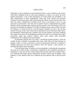 493
                                      CONCLUSÃO

nifestações; os que as atribuem a causas puramente físicas, o que é contrário a este axioma:
Todo efeito inteligente há de ter uma causa inteligente; ou ainda a um reflexo do nosso
próprio pensamento, o que os fatos desmentem. Os outros pontos são secundários e em
nada comprometem as bases fundamentais. Pode, pois haver escolas que procurem
esclarecer-se acerca das partes ainda controvertidas da ciência; não deve haver seitas rivais
umas das outras. Antagonismo só poderia existir entre os que querem o bem e os que
quisessem ou praticassem o mal. Ora, não há espírita sincero e compenetrado das grandes
máximas morais ensinadas pelos Espíritos que possa querer o mal, nem desejar mal ao seu
próximo, sem distinção de opiniões. Se errônea for alguma destas, cedo ou tarde a luz para
ela brilhará, se a buscar de boa-fé e sem prevenções. Enquanto isso não se dá, um laço
comum existe que as deve unir a todos num só pensamento; uma só meta para todas. Pouco,
por conseguinte, importa qual seja o caminho, uma vez que conduza a essa meta. Nenhuma
deve impor-se por meio do constrangimento material ou moral e em caminho falso estaria
unicamente aquela que lançasse anátema sobre outra, porque então procederia
evidentemente sob a influência de maus Espíritos.
        O argumento supremo deve ser a razão. A moderação garantirá melhor a vitória da
verdade do que as diatribes envenenadas pela inveja e pelo ciúme. Os bons Espíritos só
pregam a união e o amor ao próximo, e nunca um pensamento malévolo ou contrário à
caridade pode provir de fonte pura. Ouçamos sobre este assunto, e para terminar, os
conselhos do Espírito Santo Agostinho:
        “Por bem largo tempo, os homens se têm estraçalhado e anatematizado mutuamente
em nome de um Deus de paz e misericórdia, ofendendo-O com semelhante sacrilégio. O
Espiritismo é o laço que um dia os unirá, porque lhes mostrará onde está a verdade, onde o
erro. Durante muito tempo, porém, ainda haverá escribas e fariseus que O negarão, como
negaram o Cristo. Quereis saber sob a influência de que Espíritos estão as diversas seitas
que
 