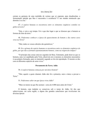 67
                                        DA CRIAÇÃO

cerram os germens de uma multidão de vermes que só esperam, para desabrochar, a
fermentação pútrida que lhes é necessária à existência? É um mundo minúsculo que
dormita e se cria.”

       47. A espécie humana se encontrava entre os elementos orgânicos contidos no
globo terrestre?

      “Sim, e veio a seu tempo. Foi o que deu lugar a que se dissesse que o homem se
formou do limo da terra.”

       48. Poderemos conhecer a época do aparecimento do homem e dos outros seres
vivos na Terra?

          “Não; todos os vossos cálculos são quiméricos.”

       49. Se o gérmen da espécie humana se encontrava entre os elementos orgânicos do
globo, por que não se formam espontaneamente homens, como na origem dos tempos?

       “O princípio das coisas está nos segredos de Deus. Entretanto, pode dizer-se que os
homens, uma vez espalhados pela Terra, absorvem em si mesmos os elementos necessários
à sua própria formação, para os transmitir segundo as leis da reprodução. O mesmo se deu
com as diferentes espécies de seres vivos.”

                                 Povoamento da Terra. Adão

          50. A espécie humana começou por um único homem?

          “Não; aquele a quem chamais Adão não foi o primeiro, nem o único a povoar a
Terra.”

          51. Poderemos saber em que época viveu Adão?

          “Mais ou menos na que lhe assinais : cerca de 4.000 anos antes do Cristo.”

       O homem, cuja tradição se conservou sob o nome de Adão, foi dos que
sobreviveram, em certa região, a alguns dos grandes cataclismos que revolveram em
diversas épocas
 