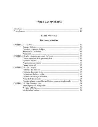 TÁBUA DAS MATÉRIAS


Introdução ...................................................................................................................... 13
Prolegômenos ............................................................................................................... 48

                                                     PARTE PRIMEIRA

                                                   Das causas primárias

CAPÍTULO I - De Deus ...............................................................................................            51
        Deus e o Infinito .........................................................................................             51
        Provas da existência de Deus .....................................................................                      52
        Atributos da Divindade ..............................................................................                   53
        Panteísmo ...................................................................................................           55
CAPÍTULO II - Dos elementos gerais do Universo .....................................................                            57
        Conhecimento do princípio das coisas .......................................................                            57
        Espírito e matéria .......................................................................................              58
        Propriedades da matéria .............................................................................                   61
        Espaço universal ........................................................................................               63
CAPÍTULO III - Da Criação ........................................................................................              64
        Formação dos mundos ...............................................................................                     64
        Formação dos seres vivos ..........................................................................                     65
        Povoamento da Terra. Adão .......................................................................                       67
        Diversidade das raças humanas ..................................................................                        68
        Pluralidade dos mundos .............................................................................                    69
        Considerações e concordâncias bíblicas concernentes à criação ...............                                           70
CAPÍTULO IV - Do Princípio vital .............................................................................                  74
        Seres orgânicos e inorgânicos ....................................................................                      74
        A vida e a Morte .........................................................................................              76
        Inteligência e instinto .................................................................................               78
 
