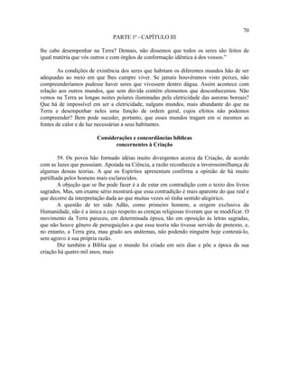 70
                               PARTE 1ª - CAPÍTULO III

lhe cabe desempenhar na Terra? Demais, não dissemos que todos os seres são feitos de
igual matéria que vós outros e com órgãos de conformação idêntica à dos vossos.”

        As condições de existência dos seres que habitam os diferentes mundos hão de ser
adequadas ao meio em que lhes cumpre viver. Se jamais houvéramos visto peixes, não
compreenderíamos pudesse haver seres que vivessem dentro dágua. Assim acontece com
relação aos outros mundos, que sem dúvida contêm elementos que desconhecemos. Não
vemos na Terra as longas noites polares iluminadas pela eletricidade das auroras boreais?
Que há de impossível em ser a eletricidade, nalguns mundos, mais abundante do que na
Terra e desempenhar neles uma função de ordem geral, cujos efeitos não podemos
compreender? Bem pode suceder, portanto, que esses mundos tragam em si mesmos as
fontes de calor e de luz necessárias a seus habitantes.

                        Considerações e concordâncias bíblicas
                               concernentes à Criação

        59. Os povos hão formado idéias muito divergentes acerca da Criação, de acordo
com as luzes que possuíam. Apoiada na Ciência, a razão reconheceu a inverossimilhança de
algumas dessas teorias. A que os Espíritos apresentam confirma a opinião de há muito
partilhada pelos homens mais esclarecidos.
        A objeção que se lhe pode fazer é a de estar em contradição com o texto dos livros
sagrados. Mas, um exame sério mostrará que essa contradição é mais aparente do que real e
que decorre da interpretação dada ao que muitas vezes só tinha sentido alegórico.
        A questão de ter sido Adão, como primeiro homem, a origem exclusiva da
Humanidade, não é a única a cujo respeito as crenças religiosas tiveram que se modificar. O
movimento da Terra pareceu, em determinada época, tão em oposição às letras sagradas,
que não houve gênero de perseguições a que essa teoria não tivesse servido de pretexto, e,
no entanto, a Terra gira, mau grado aos anátemas, não podendo ninguém hoje contestá-lo,
sem agravo à sua própria razão.
        Diz também a Bíblia que o mundo foi criado em seis dias e põe a época da sua
criação há quatro mil anos, mais
 