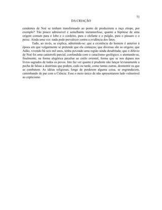 73
                                     DA CRIAÇÃO

cendentes de Noé se tenham transformado ao ponto de produzirem a raça etíope, por
exemplo? Tão pouco admissível é semelhante metamorfose, quanto a hipótese de uma
origem comum para o lobo e o cordeiro, para o elefante e o pulgão, para o pássaro e o
peixe. Ainda uma vez: nada pode prevalecer contra a evidência dos fatos.
        Tudo, ao invés, se explica, admitindo-se: que a existência do homem é anterior à
época em que vulgarmente se pretende que ela começou; que diversas são as origens; que
Adão, vivendo há seis mil anos, tenha povoado uma região ainda desabitada; que o dilúvio
de Noé foi uma catástrofe parcial, confundida com o cataclismo geológico; e atentando-se,
finalmente, na forma alegórica peculiar ao estilo oriental, forma que se nos depara nos
livros sagrados de todos os povos. Isto faz ver quanto é prudente não lançar levianamente a
pecha de falsas a doutrinas que podem, cedo ou tarde, como tantas outras, desmentir os que
as combatem. As idéias religiosas, longe de perderem alguma coisa, se engrandecem,
caminhando de par com a Ciência. Esse o meio único de não apresentarem lado vulnerável
ao cepticismo.
 