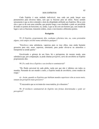 85
                                    DOS ESPÍRITOS

        Cada Espírito é uma unidade indivisível, mas cada um pode lançar seus
pensamentos para diversos lados, sem que se fracione para tal efeito. Nesse sentido
unicamente é que se deve entender o dom da ubiqüidade atribuído aos Espíritos. Dá-se com
eles o que se dá com uma centelha, que projeta longe a sua claridade e pode ser percebida
de todos os pontos do horizonte; ou, ainda, o que se dá com um homem que, sem mudar de
lugar e sem se fracionar, transmite ordens, sinais e movimento a diferentes pontos.

                                       Perispírito

       93. O Espírito, propriamente dito, nenhuma cobertura tem, ou, como pretendem
alguns, está sempre envolto numa substância qualquer?

       “Envolve-o uma substância, vaporosa para os teus olhos, mas ainda bastante
grosseira para nós; assaz vaporosa, entretanto, para poder elevar-se na atmosfera e
transportar-se aonde queira.”

       Envolvendo o gérmen de um fruto, há o perisperma; do mesmo modo, uma
substância que, por comparação, se pode chamar perispírito, serve de envoltório ao Espírito
propriamente dito.

       94. D e onde tira o Espírito o seu invólucro semimaterial?

       “Do fluido universal de cada globo, razão por que não é idêntico em todos os
mundos. Passando de um mundo a outro, o Espírito muda de envoltório, como mudais de
roupa.”

      a) - Assim, quando os Espíritos que habitam mundos superiores vêm ao nosso meio,
tomam um perispírito mais grosseiro?

       “É necessário que se revistam da vossa matéria, já o dissemos.”

       95. O invólucro semimaterial do Espírito tem formas determinadas e pode ser
perceptível?
 