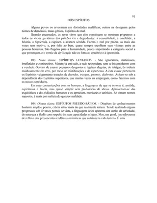 91
                                     DOS ESPÍRITOS

        Alguns povos os arvoraram em divindades maléficas; outros os designam pelos
nomes de demônios, maus gênios, Espíritos do mal.
        Quando encarnados, os seres vivos que eles constituem se mostram propensos a
todos os vícios geradores das paixões vis e degradantes: a sensualidade, a crueldade, a
felonia, a hipocrisia, a cupidez, a avareza sórdida. Fazem o mal por prazer, as mais das
vezes sem motivo, e, por ódio ao bem, quase sempre escolhem suas vítimas entre as
pessoas honestas. São flagelos para a humanidade, pouco importando a categoria social a
que pertençam, e o verniz da civilização não os forra ao opróbrio e à ignomínia.

         103. Nona classe. ESPÍRITOS LEVIANOS. - São ignorantes, maliciosos,
irrefletidos e zombeteiros. Metem-se em tudo, a tudo respondem, sem se incomodarem com
a verdade. Gostam de causar pequenos desgostos e ligeiras alegrias, de intrigar, de induzir
maldosamente em erro, por meio de mistificações e de espertezas. A esta classe pertencem
os Espíritos vulgarmente tratados de duendes, trasgos, gnomos, diabretes. Acham-se sob a
dependência dos Espíritos superiores, que muitas vezes os empregam, como fazemos com
os nossos servidores.
         Em suas comunicações com os homens, a linguagem de que se servem é, amiúde,
espirituosa e faceta, mas quase sempre sem profundeza de idéias. Aproveitam-se das
esquisitices e dos ridículos humanos e os apreciam, mordazes e satíricos. Se tomam nomes
supostos, é mais por malícia do que por maldade.

        104. Oitava classe. ESPÍRITOS PSEUDO-SÁBIOS. - Dispõem de conhecimentos
bastante amplos, porém, crêem saber mais do que realmente sabem. Tendo realizado alguns
progressos sob diversos pontos de vista, a linguagem deles aparenta um cunho de seriedade,
de natureza a iludir com respeito às suas capacidades e luzes. Mas, em geral, isso não passa
de reflexo dos preconceitos e idéias sistemáticas que nutriam na vida terrena. É uma
 