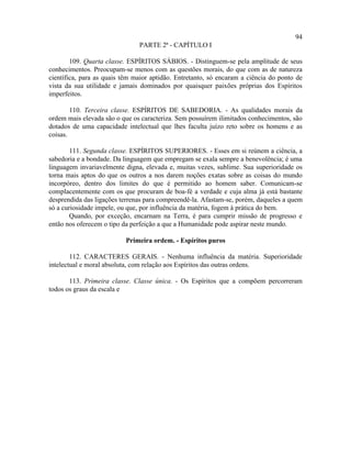 94
                               PARTE 2ª - CAPÍTULO I

        109. Quarta classe. ESPÍRITOS SÁBIOS. - Distinguem-se pela amplitude de seus
conhecimentos. Preocupam-se menos com as questões morais, do que com as de natureza
científica, para as quais têm maior aptidão. Entretanto, só encaram a ciência do ponto de
vista da sua utilidade e jamais dominados por quaisquer paixões próprias dos Espíritos
imperfeitos.

        110. Terceira classe. ESPÍRITOS DE SABEDORIA. - As qualidades morais da
ordem mais elevada são o que os caracteriza. Sem possuírem ilimitados conhecimentos, são
dotados de uma capacidade intelectual que lhes faculta juízo reto sobre os homens e as
coisas.

        111. Segunda classe. ESPÍRITOS SUPERIORES. - Esses em si reúnem a ciência, a
sabedoria e a bondade. Da linguagem que empregam se exala sempre a benevolência; é uma
linguagem invariavelmente digna, elevada e, muitas vezes, sublime. Sua superioridade os
torna mais aptos do que os outros a nos darem noções exatas sobre as coisas do mundo
incorpóreo, dentro dos limites do que é permitido ao homem saber. Comunicam-se
complacentemente com os que procuram de boa-fé a verdade e cuja alma já está bastante
desprendida das ligações terrenas para compreendê-la. Afastam-se, porém, daqueles a quem
só a curiosidade impele, ou que, por influência da matéria, fogem à prática do bem.
        Quando, por exceção, encarnam na Terra, é para cumprir missão de progresso e
então nos oferecem o tipo da perfeição a que a Humanidade pode aspirar neste mundo.

                           Primeira ordem. - Espíritos puros

        112. CARACTERES GERAIS. - Nenhuma influência da matéria. Superioridade
intelectual e moral absoluta, com relação aos Espíritos das outras ordens.

       113. Primeira classe. Classe única. - Os Espíritos que a compõem percorreram
todos os graus da escala e
 