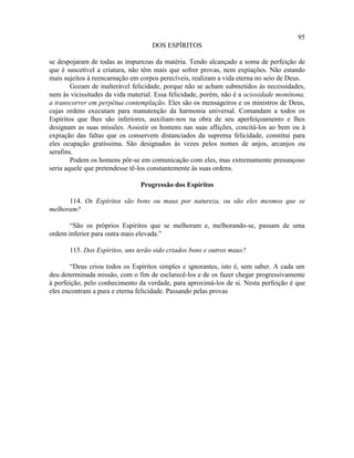 95
                                    DOS ESPÍRITOS

se despojaram de todas as impurezas da matéria. Tendo alcançado a soma de perfeição de
que é suscetível a criatura, não têm mais que sofrer provas, nem expiações. Não estando
mais sujeitos à reencarnação em corpos perecíveis, realizam a vida eterna no seio de Deus.
        Gozam de inalterável felicidade, porque não se acham submetidos às necessidades,
nem às vicissitudes da vida material. Essa felicidade, porém, não é a ociosidade monótona,
a transcorrer em perpétua contemplação. Eles são os mensageiros e os ministros de Deus,
cujas ordens executam para manutenção da harmonia universal. Comandam a todos os
Espíritos que lhes são inferiores, auxiliam-nos na obra de seu aperfeiçoamento e lhes
designam as suas missões. Assistir os homens nas suas aflições, concitá-los ao bem ou à
expiação das faltas que os conservem distanciados da suprema felicidade, constitui para
eles ocupação gratíssima. São designados às vezes pelos nomes de anjos, arcanjos ou
serafins.
        Podem os homens pôr-se em comunicação com eles, mas extremamente presunçoso
seria aquele que pretendesse tê-los constantemente às suas ordens.

                                Progressão dos Espíritos

      114. Os Espíritos são bons ou maus por natureza, ou são eles mesmos que se
melhoram?

       “São os próprios Espíritos que se melhoram e, melhorando-se, passam de uma
ordem inferior para outra mais elevada.”

       115. Dos Espíritos, uns terão sido criados bons e outros maus?

        “Deus criou todos os Espíritos simples e ignorantes, isto é, sem saber. A cada um
deu determinada missão, com o fim de esclarecê-los e de os fazer chegar progressivamente
à perfeição, pelo conhecimento da verdade, para aproximá-los de si. Nesta perfeição é que
eles encontram a pura e eterna felicidade. Passando pelas provas
 
