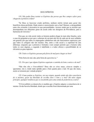 97
                                    DOS ESPÍRITOS

      119. Não podia Deus isentar os Espíritos das provas que lhes cumpre sofrer para
chegarem à primeira ordem?

        “Se Deus os houvesse criado perfeitos, nenhum mérito teriam para gozar dos
benefícios dessa perfeição. Onde estaria o merecimento sem a luta? Demais, a desigualdade
entre eles existente é necessária às suas personalidades. Acresce ainda que as missões que
desempenham nos diferentes graus da escala estão nos desígnios da Providência, para a
harmonia do Universo.”

       Pois que, na vida social, todos os homens podem chegar às mais altas funções, seria
o caso de perguntar-se por que o soberano de um país não faz de cada um de seus soldados
um general; por que todos os empregados subalternos não são funcionários superiores; por
que todos os colegiais não são mestres. Ora, entre a vida social e a espiritual há esta
diferença: enquanto que a primeira é limitada e nem sempre permite que o homem suba
todos os seus degraus, a segunda é indefinida e a todos oferece a possibilidade de se
elevarem ao grau supremo.

       120. Todos os Espíritos passam pela fieira do mal para chegar ao bem?

       “Pela fieira do mal, não; pela fieira da ignorância.”

       121. Por que é que alguns Espíritos seguiram o caminho do bem e outros o do mal?

       “Não têm eles o livre-arbítrio? Deus não os criou maus; criou-os simples e
ignorantes, isto é, tendo tanta aptidão para o bem quanta para o mal. Os que são maus,
assim se tornaram por vontade própria.”

       122. Como podem os Espíritos, em sua origem, quando ainda não têm consciência
de si mesmos, gozar da liberdade de escolha entre o bem e o mal? Há neles algum
princípio, qualquer tendência que os encaminhe para uma senda de preferência a outra?

     “O livre-arbítrio se desenvolve à medida que o Espírito adquire a consciência de si
mesmo. Já não haveria liberdade, desde que a escolha fosse determinada por uma
 
