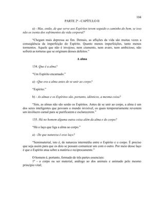 104
                                PARTE 2ª - CAPÍTULO II

       a) - Mas, então, de que serve aos Espíritos terem seguido o caminho do bem, se isso
não os isenta dos sofrimentos da vida corporal?

        “Chegam mais depressa ao fim. Demais, as aflições da vida são muitas vezes a
conseqüência da imperfeição do Espírito. Quanto menos imperfeições, tanto menos
tormentos. Aquele que não é invejoso, nem ciumento, nem avaro, nem ambicioso, não
sofrerá as torturas que se originam desses defeitos.”

                                           A alma

       134. Que é a alma?

       “Um Espírito encarnado.”

       a) - Que era a alma antes de se unir ao corpo?

       “Espírito.”

       b) - As almas e os Espíritos são, portanto, idênticos, a mesma coisa?

       “Sim, as almas não são senão os Espíritos. Antes de se unir ao corpo, a alma é um
dos seres inteligentes que povoam o mundo invisível, os quais temporariamente revestem
um invólucro carnal para se purificarem e esclarecerem.”

       135. Há no homem alguma outra coisa além da alma e do corpo?

       “Há o laço que liga a alma ao corpo.”

       a) - De que natureza é esse laço?

       “Semimaterial, isto é, de natureza intermédia entre o Espírito e o corpo. É preciso
que seja assim para que os dois se possam comunicar um com o outro. Por meio desse laço
é que o Espírito atua sobre a matéria e reciprocamente.”

       O homem é, portanto, formado de três partes essenciais:
       1º - o corpo ou ser material, análogo ao dos animais e animado pelo mesmo
princípio vital;
 