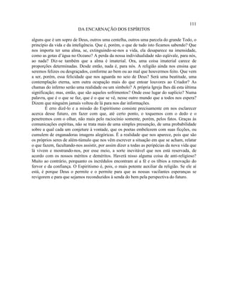 111
                         DA ENCARNAÇÃO DOS ESPÍRITOS

alguns que é um sopro de Deus, outros uma centelha, outros uma parcela do grande Todo, o
princípio da vida e da inteligência. Que é, porém, o que de tudo isto ficamos sabendo? Que
nos importa ter uma alma, se, extinguindo-se-nos a vida, ela desaparece na imensidade,
como as gotas d’água no Oceano? A perda da nossa individualidade não eqüivale, para nós,
ao nada? Diz-se também que a alma é imaterial. Ora, uma coisa imaterial carece de
proporções determinadas. Desde então, nada é, para nós. A religião ainda nos ensina que
seremos felizes ou desgraçados, conforme ao bem ou ao mal que houvermos feito. Que vem
a ser, porém, essa felicidade que nos aguarda no seio de Deus? Será uma beatitude, uma
contemplação eterna, sem outra ocupação mais do que entoar louvores ao Criador? As
chamas do inferno serão uma realidade ou um símbolo? A própria Igreja lhes dá esta última
significação; mas, então, que são aqueles sofrimentos? Onde esse lugar do suplício? Numa
palavra, que é o que se faz, que é o que se vê, nesse outro mundo que a todos nos espera?
Dizem que ninguém jamais voltou de lá para nos dar informações.
        É erro dizê-lo e a missão do Espiritismo consiste precisamente em nos esclarecer
acerca desse futuro, em fazer com que, até certo ponto, o toquemos com o dedo e o
penetremos com o olhar, não mais pelo raciocínio somente, porém, pelos fatos. Graças às
comunicações espíritas, não se trata mais de uma simples presunção, de uma probabilidade
sobre a qual cada um conjeture à vontade, que os poetas embelezem com suas ficções, ou
cumulem de enganadoras imagens alegóricas. É a realidade que nos aparece, pois que são
os próprios seres de além-túmulo que nos vêm escrever a situação em que se acham, relatar
o que fazem, facultando-nos assistir, por assim dizer a todas as peripécias da nova vida que
lá vivem e mostrando-nos, por esse meio, a sorte inevitável que nos está reservada, de
acordo com os nossos méritos e deméritos. Haverá nisso alguma coisa de anti-religioso?
Muito ao contrário, porquanto os incrédulos encontram aí a fé e os tíbios a renovação do
fervor e da confiança. O Espiritismo é, pois, o mais potente auxiliar da religião. Se ele aí
está, é porque Deus o permite e o permite para que as nossas vacilantes esperanças se
revigorem e para que sejamos reconduzidos à senda do bem pela perspectiva do futuro.
 