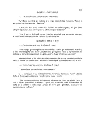 114
                               PARTE 2ª - CAPÍTULO III

       153. Em que sentido se deve entender a vida eterna?

       “A vida do Espírito é que é eterna; a do corpo é transitória e passageira. Quando o
corpo morre, a alma retoma a vida eterna.”

       a) Não seria mais exato chamar vida eterna à dos Espíritos puros, dos que, tendo
atingido a perfeição, não estão sujeitos a sofrer mais prova alguma?

     “Essa é antes a felicidade eterna. Mas isto constitui uma questão de palavras.
Chamai as coisas como quiserdes, contanto que vos entendais.”

                             Separação da alma e do corpo

       154. É dolorosa a separação da alma e do corpo?

        “Não; o corpo quase sempre sofre mais durante a vida do que no momento da morte;
a alma nenhuma parte toma nisso. Os sofrimentos que algumas vezes se experimentam no
instante da morte são um gozo para o Espírito, que vê chegar o termo do seu exílio.”

        Na morte natural, a que sobrevém pelo esgotamento dos órgãos, em conseqüência da
idade, o homem deixa a vida sem o perceber: é uma lâmpada que se apaga por falta de óleo.

       155. Como se opera a separação da alma e do corpo?

       “Rotos os laços que a retinham, ela se desprende.”

       a) - A separação se dá instantaneamente por brusca transição? Haverá alguma
linha de demarcação nitidamente traçada entre a vida e a morte?

       “Não; a alma se desprende gradualmente, não se escapa como um pássaro cativo a
que se restitua subitamente a liberdade. Aqueles dois estados se tocam e confundem, de
sorte que o Espírito se solta pouco a pouco dos laços que o prendiam. Estes laços se
desatam, não se quebram.”
 