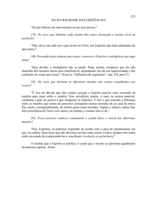 125
                         DA PLURALIDADE DAS EXISTÊNCIAS

         “Os que faliram em suas missões ou em suas provas.”

       179. Os seres que habitam cada mundo hão todos alcançado o mesmo nível de
perfeição?

       “Não; dá-se em cada um o que ocorre na Terra: uns Espíritos são mais adiantados do
que outros.”

         180. Passando deste planeta para outro, conserva o Espírito a inteligência que aqui
tinha?

       “Sem dúvida; a inteligência não se perde. Pode, porém, acontecer que ele não
disponha dos mesmos meios para manifestá-la, dependendo isto da sua superioridade e das
condições do corpo que tomar.” (Veja-se: “Influência do organismo”. cap. VII, para 2ª.)

       181. Os seres que habitam os diferentes mundos têm corpos semelhantes aos
nossos?

        “É fora de dúvida que têm corpos, porque o Espírito precisa estar revestido de
matéria para atuar sobre a matéria. Esse envoltório, porém, é mais ou menos material,
conforme o grau de pureza a que chegaram os Espíritos. É isso o que assinala a diferença
entre os mundos que temos de percorrer, porquanto muitas moradas há na casa de nosso
Pai, sendo, conseguintemente, de muitos graus essas moradas. Alguns o sabem e desse fato
têm consciência na Terra; com outros, no entanto, o mesmo não se dá.”

      182. É-nos possível conhecer exatamente o estado físico e moral dos diferentes
mundos?

       “Nós, Espíritos, só podemos responder de acordo com o grau de adiantamento em
que vos achais. Quer dizer que não devemos revelar estas coisas a todos, porque nem todos
estão em estado de compreendê-las e semelhante revelação os perturbaria.”

       À medida que o Espírito se purifica, o corpo que o reveste se aproxima igualmente
da natureza espírita. Torna-
 
