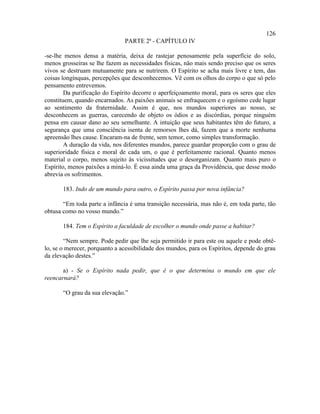 126
                               PARTE 2ª - CAPÍTULO IV

-se-lhe menos densa a matéria, deixa de rastejar penosamente pela superfície do solo,
menos grosseiras se lhe fazem as necessidades físicas, não mais sendo preciso que os seres
vivos se destruam mutuamente para se nutrirem. O Espírito se acha mais livre e tem, das
coisas longínquas, percepções que desconhecemos. Vê com os olhos do corpo o que só pelo
pensamento entrevemos.
        Da purificação do Espírito decorre o aperfeiçoamento moral, para os seres que eles
constituem, quando encarnados. As paixões animais se enfraquecem e o egoísmo cede lugar
ao sentimento da fraternidade. Assim é que, nos mundos superiores ao nosso, se
desconhecem as guerras, carecendo de objeto os ódios e as discórdias, porque ninguém
pensa em causar dano ao seu semelhante. A intuição que seus habitantes têm do futuro, a
segurança que uma consciência isenta de remorsos lhes dá, fazem que a morte nenhuma
apreensão lhes cause. Encaram-na de frente, sem temor, como simples transformação.
        A duração da vida, nos diferentes mundos, parece guardar proporção com o grau de
superioridade física e moral de cada um, o que é perfeitamente racional. Quanto menos
material o corpo, menos sujeito às vicissitudes que o desorganizam. Quanto mais puro o
Espírito, menos paixões a miná-lo. É essa ainda uma graça da Providência, que desse modo
abrevia os sofrimentos.

       183. Indo de um mundo para outro, o Espírito passa por nova infância?

       “Em toda parte a infância é uma transição necessária, mas não é, em toda parte, tão
obtusa como no vosso mundo.”

       184. Tem o Espírito a faculdade de escolher o mundo onde passe a habitar?

        “Nem sempre. Pode pedir que lhe seja permitido ir para este ou aquele e pode obtê-
lo, se o merecer, porquanto a acessibilidade dos mundos, para os Espíritos, depende do grau
da elevação destes.”

       a) - Se o Espírito nada pedir, que é o que determina o mundo em que ele
reencarnará?

       “O grau da sua elevação.”
 
