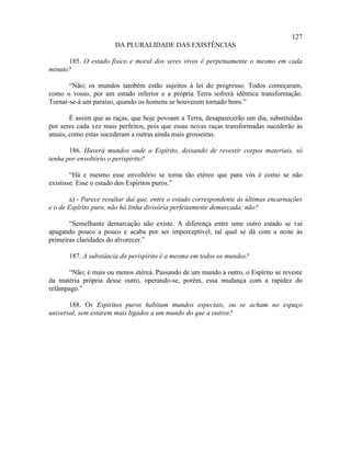 127
                       DA PLURALIDADE DAS EXISTÊNCIAS

      185. O estado físico e moral dos seres vivos é perpetuamente o mesmo em cada
minuto?

       “Não; os mundos também estão sujeitos à lei do progresso. Todos começaram,
como o vosso, por um estado inferior e a própria Terra sofrerá idêntica transformação.
Tornar-se-á um paraíso, quando os homens se houverem tornado bons.”

        É assim que as raças, que hoje povoam a Terra, desaparecerão um dia, substituídas
por seres cada vez mais perfeitos, pois que essas novas raças transformadas sucederão às
atuais, como estas sucederam a outras ainda mais grosseiras.

       186. Haverá mundos onde o Espírito, deixando de revestir corpos materiais, só
tenha por envoltório o perispírito?

        “Há e mesmo esse envoltório se torna tão etéreo que para vós é como se não
existisse. Esse o estado dos Espíritos puros.”

        a) - Parece resultar daí que, entre o estado correspondente às últimas encarnações
e o de Espírito puro, não há linha divisória perfeitamente demarcada; não?

       “Semelhante demarcação não existe. A diferença entre ume outro estado se vai
apagando pouco a pouco e acaba por ser imperceptível, tal qual se dá com a noite às
primeiras claridades do alvorecer.”

       187. A substância do perispírito é a mesma em todos os mundos?

      “Não; é mais ou menos etérea. Passando de um mundo a outro, o Espírito se reveste
da matéria própria desse outro, operando-se, porém, essa mudança com a rapidez do
relâmpago.”

       188. Os Espíritos puros habitam mundos especiais, ou se acham no espaço
universal, sem estarem mais ligados a um mundo do que a outros?
 