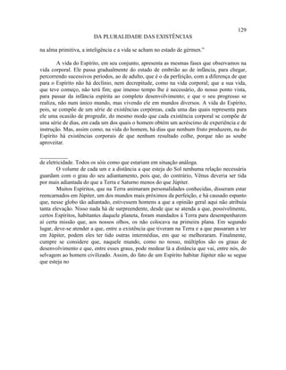 129
                        DA PLURALIDADE DAS EXISTÊNCIAS

na alma primitiva, a inteligência e a vida se acham no estado de gérmen.”

        A vida do Espírito, em seu conjunto, apresenta as mesmas fases que observamos na
vida corporal. Ele passa gradualmente do estado de embrião ao de infância, para chegar,
percorrendo sucessivos períodos, ao de adulto, que é o da perfeição, com a diferença de que
para o Espírito não há declínio, nem decrepitude, como na vida corporal; que a sua vida,
que teve começo, não terá fim; que imenso tempo lhe é necessário, do nosso ponto vista,
para passar da infância espírita ao completo desenvolvimento; e que o seu progresso se
realiza, não num único mundo, mas vivendo ele em mundos diversos. A vida do Espírito,
pois, se compõe de um série de existências corpóreas, cada uma das quais representa para
ele uma ocasião de progredir, do mesmo modo que cada existência corporal se compõe de
uma série de dias, em cada um dos quais o homem obtém um acréscimo de experiência e de
instrução. Mas, assim como, na vida do homem, há dias que nenhum fruto produzem, na do
Espírito há existências corporais de que nenhum resultado colhe, porque não as soube
aproveitar.

__________
de eletricidade. Todos os sóis como que estariam em situação análoga.
        O volume de cada um e a distância a que esteja do Sol nenhuma relação necessária
guardam com o grau do seu adiantamento, pois que, do contrário, Vênus deveria ser tida
por mais adiantada do que a Terra e Saturno menos do que Júpiter.
        Muitos Espíritos, que na Terra animaram personalidades conhecidas, disseram estar
reencarnados em Júpiter, um dos mundos mais próximos da perfeição, e há causado espanto
que, nesse globo tão adiantado, estivessem homens a que a opinião geral aqui não atribuía
tanta elevação. Nisso nada há de surpreendente, desde que se atenda a que, possivelmente,
certos Espíritos, habitantes daquele planeta, foram mandados à Terra para desempenharem
aí certa missão que, aos nossos olhos, os não colocava na primeira plana. Em segundo
lugar, deve-se atender a que, entre a existência que tiveram na Terra e a que passaram a ter
em Júpiter, podem eles ter tido outras intermédias, em que se melhoraram. Finalmente,
cumpre se considere que, naquele mundo, como no nosso, múltiplos são os graus de
desenvolvimento e que, entre esses graus, pode medear lá a distância que vai, entre nós, do
selvagem ao homem civilizado. Assim, do fato de um Espírito habitar Júpiter não se segue
que esteja no
 
