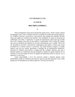 INTRODUÇÃO

                                       ao estudo da

                               DOUTRINA ESPÍRITA

                                             I

        Para se designarem coisas novas são precisos termos novos. Assim o exige a clareza
da linguagem, para evitar a confusão inerente à variedade de sentidos das mesmas palavras.
Os vocábulos espiritual, espiritualista, espiritualismo têm acepção bem definida. Dar-lhes
outra, para aplicá-los à doutrina dos Espíritos, fora multiplicar as causas já numerosas de
anfibologia. Com efeito, o espiritismo é o oposto do materialismo. Quem quer que acredite
haver em si alguma coisa mais do que matéria, é espiritualista. Não se segue daí, porém,
que creia na existência dos Espíritos ou em suas comunicações com o mundo visível. Em
vez das palavras espiritual, espiritualismo, empregamos, para indicar a crença a que vimos
de referir-nos, os termos espírita e espiritismo, cuja forma lembra a origem e o sentido
radical e que, por isso mesmo, apresentam a vantagem de ser perfeitamente inteligíveis,
deixando ao vocábulo espiritualismo a acepção que lhe é própria. Diremos, pois, que a
doutrina espírita ou o Espiritismo tem por princípio as relações do mundo material com os
Espíritos ou seres do mundo invisível. Os adeptos do Espiritismo serão os espíritas, ou, se
quiserem, os espiritistas.
        Como especialidade, o Livro dos Espíritos contém a doutrina espírita; como
generalidade, prende-se à doutrina espiritualista, uma de cujas fases apresenta. Essa a razão
porque traz no cabeçalho do seu título as palavras: Filosofia espiritualista.
 