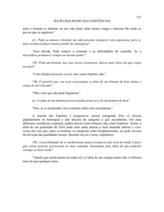 131
                       DA PLURALIDADE DAS EXISTÊNCIAS

mais o homem se adiantar na sua vida atual, tanto menos longas e penosas lhe serão as
provas que se seguirem.”

      a) - Pode ao menos o homem, na vida presente, preparar com segurança, para si,
uma existência futura menos prenhe de amarguras?

       “Sem dúvida. Pode reduzir a extensão e as dificuldades do caminho. Só o
descuidoso permanece sempre no mesmo ponto.”

       193. Pode um homem, nas suas novas existências, descer mais baixo do que esteja
na atual?

       “Com relação à posição social, sim; como Espírito, não.”

       194. É possível que, em nova encarnação, a alma de um homem de bem anime o
corpo de um celerado?

       “Não, visto que não pode degenerar.”

       a) - A alma de um homem perverso pode tornar-se a de um homem de bem?

       “Sim, se se arrependeu. Isso constitui então uma recompensa.”

        A marcha dos Espíritos é progressiva, jamais retrograda. Eles se elevam
gradualmente na hierarquia e não descem da categoria a que ascenderam. Em suas
diferentes existências corporais, podem descer como homens, não como Espíritos. Assim, a
alma de um potentado da Terra pode mais tarde animar o mais humilde obreiro e vice-
versa, por isso que, entre os homens, as categorias estão freqüentemente, na razão inversa
da elevação das qualidades morais. Herodes era rei e Jesus, carpinteiro.

       195. A possibilidade de se melhorarem noutra existência não será de molde a fazer
que certas pessoas perseverem no mau caminho, dominadas pela idéia de que poderão
corrigir-se mais tarde?

       “Aquele que assim pensa em nada crê e a idéia de um castigo eterno não o refrearia
mais do que qualquer outra,
 