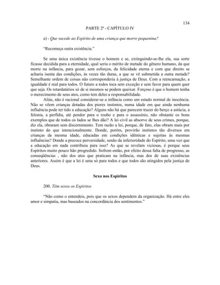 134
                               PARTE 2ª - CAPÍTULO IV

       a) - Que sucede ao Espírito de uma criança que morre pequenina?

       “Recomeça outra existência.”

        Se uma única existência tivesse o homem e se, extinguindo-se-lhe ela, sua sorte
ficasse decidida para a eternidade, qual seria o mérito de metade do gênero humano, da que
morre na infância, para gozar, sem esforços, da felicidade eterna e com que direito se
acharia isenta das condições, às vezes tão duras, a que se vê submetida a outra metade?
Semelhante ordem de coisas não corresponderia à justiça de Deus. Com a reencarnação, a
igualdade é real para todos. O futuro a todos toca sem exceção e sem favor para quem quer
que seja. Os retardatários só de si mesmos se podem queixar. Forçoso é que o homem tenha
o merecimento de seus atos, como tem deles a responsabilidade.
        Aliás, não é racional considerar-se a infância como um estado normal de inocência.
Não se vêem crianças dotadas dos piores instintos, numa idade em que ainda nenhuma
influência pode ter tido a educação? Alguns não há que parecem trazer do berço a astúcia, a
felonia, a perfídia, até pendor para o roubo e para o assassínio, não obstante os bons
exemplos que de todos os lados se lhes dão? A lei civil as absorve de seus crimes, porque,
diz ela, obraram sem discernimento. Tem razão a lei, porque, de fato, elas obram mais por
instinto do que intencionalmente. Donde, porém, provirão instintos tão diversos em
crianças da mesma idade, educadas em condições idênticas e sujeitas às mesmas
influências? Donde a precoce perversidade, senão da inferioridade do Espírito, uma vez que
a educação em nada contribuiu para isso? As que se revelam viciosas, é porque seus
Espíritos muito pouco hão progredido. Sofrem então, por efeito dessa falta de progresso, as
conseqüências , não dos atos que praticam na infância, mas dos de suas existências
anteriores. Assim é que a lei é uma só para todos e que todos são atingidos pela justiça de
Deus.

                                     Sexo nos Espíritos

       200. Têm sexos os Espíritos

       “Não como o entendeis, pois que os sexos dependem da organização. Há entre eles
amor e simpatia, mas baseados na concordância dos sentimentos.”
 