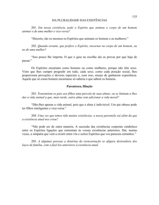 135
                        DA PLURALIDADE DAS EXISTÊNCIAS

      201. Em nossa existência, pode o Espírito que animou o corpo de um homem
animar o de uma mulher e vice-versa?

       “Decerto; são os mesmos os Espíritos que animam os homens e as mulheres.”

       202. Quando errante, que prefere o Espírito; encarnar no corpo de um homem, ou
no de uma mulher?

       “Isso pouco lhe importa. O que o guia na escolha são as provas por que haja de
passar.”

       Os Espíritos encarnam como homens ou como mulheres, porque não têm sexo.
Visto que lhes cumpre progredir em tudo, cada sexo, como cada posição social, lhes
proporciona provações e deveres especiais e, com isso, ensejo de ganharem experiência.
Aquele que só como homem encarnasse só saberia o que sabem os homens.

                                   Parentesco, filiação

       203. Transmitem os pais aos filhos uma parcela de suas almas, ou se limitam a lhes
dar a vida animal a que, mais tarde, outra alma vem adicionar a vida moral?

         “Dão-lhes apenas a vida animal, pois que a alma é indivisível. Um pai obtuso pode
ter filhos inteligentes e vice-versa.”

        204. Uma vez que temos tido muitas existências, a nossa parentela vai além da que
a existência atual nos criou?

        “Não pode ser de outra maneira. A sucessão das existências corporais estabelece
entre os Espíritos ligações que remontam às vossas existências anteriores. Daí, muitas
vezes, a simpatia que vem a existir entre vós e certos Espíritos que vos parecem estranhos.”

       205. A algumas pessoas a doutrina da reencarnação se afigura destruidora dos
laços de família, com o fazê-los anteriores à existência atual.
 