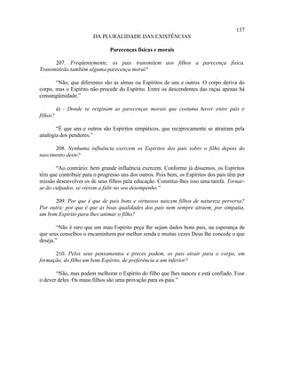 137
                        DA PLURALIDADE DAS EXISTÊNCIAS

                               Parecenças físicas e morais

      207. Freqüentemente, os pais transmitem aos filhos a parecença física.
Transmitirão também alguma parecença moral?

       “Não, que diferentes são as almas ou Espíritos de uns e outros. O corpo deriva do
corpo, mas o Espírito não procede do Espírito. Entre os descendentes das raças apenas há
consangüinidade.”

          a) - Donde se originam as parecenças morais que costuma haver entre pais e
filhos?

       “É que uns e outros são Espíritos simpáticos, que reciprocamente se atraíram pela
analogia dos pendores.”

      208. Nenhuma influência exercem os Espíritos dos pais sobre o filho depois do
nascimento deste?

       “Ao contrário: bem grande influência exercem. Conforme já dissemos, os Espíritos
têm que contribuir para o progresso uns dos outros. Pois bem, os Espíritos dos pais têm por
missão desenvolver os de seus filhos pela educação. Constitui-lhes isso uma tarefa. Tornar-
se-ão culpados, se vierem a falir no seu desempenho.”

      209. Por que é que de pais bons e virtuosos nascem filhos de natureza perversa?
Por outra: por que é que as boas qualidades dos pais nem sempre atraem, por simpatia,
um bom Espírito para lhes animar o filho?

       “Não é raro que um mau Espírito peça lhe sejam dados bons pais, na esperança de
que seus conselhos o encaminhem por melhor senda e muitas vezes Deus lhe concede o que
deseja.”

      210. Pelos seus pensamentos e preces podem, os pais atrair para o corpo, em
formação, do filho um bom Espírito, de preferência a um inferior?

       “Não, mas podem melhorar o Espírito do filho que lhes nasceu e está confiado. Esse
o dever deles. Os maus filhos são uma provação para os pais.”
 