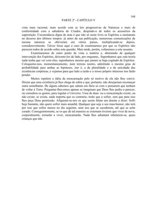 144
                                PARTE 2ª - CAPÍTULO V

vista mais racional, mais acorde com as leis progressivas da Natureza e mais de
conformidade com a sabedoria do Criador, despindo-a de todos os acessórios da
superstição. Circunstância digna de nota é que não só neste livro os Espíritos a ensinaram
no decurso dos últimos tempos: já antes da sua publicação, numerosas comunicações da
mesma natureza se obtiveram em vários países, multiplicando-se depois,
consideravelmente. Talvez fosse aqui o caso de examinarmos por que os Espíritos não
parecem todos de acordo sobre esta questão. Mais tarde, porém, voltaremos a este assunto.
       Examinaremos de outro ponto de vista a matéria e, abstraindo de qualquer
intervenção dos Espíritos, deixemo-los de lado, por enquanto,. Suponhamos que esta teoria
nada tenha que ver com eles; suponhamos mesmo que jamais se haja cogitado de Espíritos.
Coloquemo-nos, momentaneamente, num terreno neutro, admitindo o mesmo grau de
probabilidade para ambas as hipóteses, isto é, a da pluralidade e a da unicidade das
existências corpóreas, e vejamos para que lado a razão e o nosso próprio interesse nos farão
pender.
       Muitos repelem a idéia da reencarnação pelo só motivo de ela não lhes convir.
Dizem que uma existência já lhes chega de sobra e que, portanto, não desejariam recomeçar
outra semelhante. De alguns sabemos que saltam em fúria só com o pensarem que tenham
de voltar à Terra. Perguntar-lhes-emos apenas se imaginam que Deus lhes pediu o parecer,
ou consultou os gostos, para regular o Universo. Uma de duas: ou a reencarnação existe, ou
não existe; se existe, nada importa que os contrarie; terão que a sofrer, sem que para isso
lhes peça Deus permissão. Afiguram-se-nos os que assim falam um doente a dizer: Sofri
hoje bastante, não quero sofrer mais amanhã. Qualquer que seja o seu mau-humor, não terá
por isso que sofrer menos no dia seguinte, nem nos que se sucederem, até que se ache
curado. Conseguintemente, se os que de tal maneira se externam tiverem que viver de novo,
corporalmente, tornarão a viver, reencarnarão. Nada lhes adiantará rebelarem-se, quais
crianças que não
 